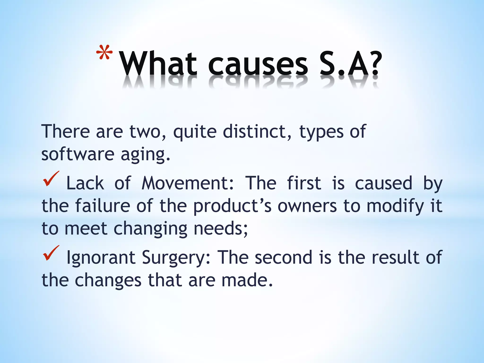 There are two, quite distinct, types of
software aging.
 Lack of Movement: The first is caused by
the failure of the product’s owners to modify it
to meet changing needs;
 Ignorant Surgery: The second is the result of
the changes that are made.
*What causes S.A?
 