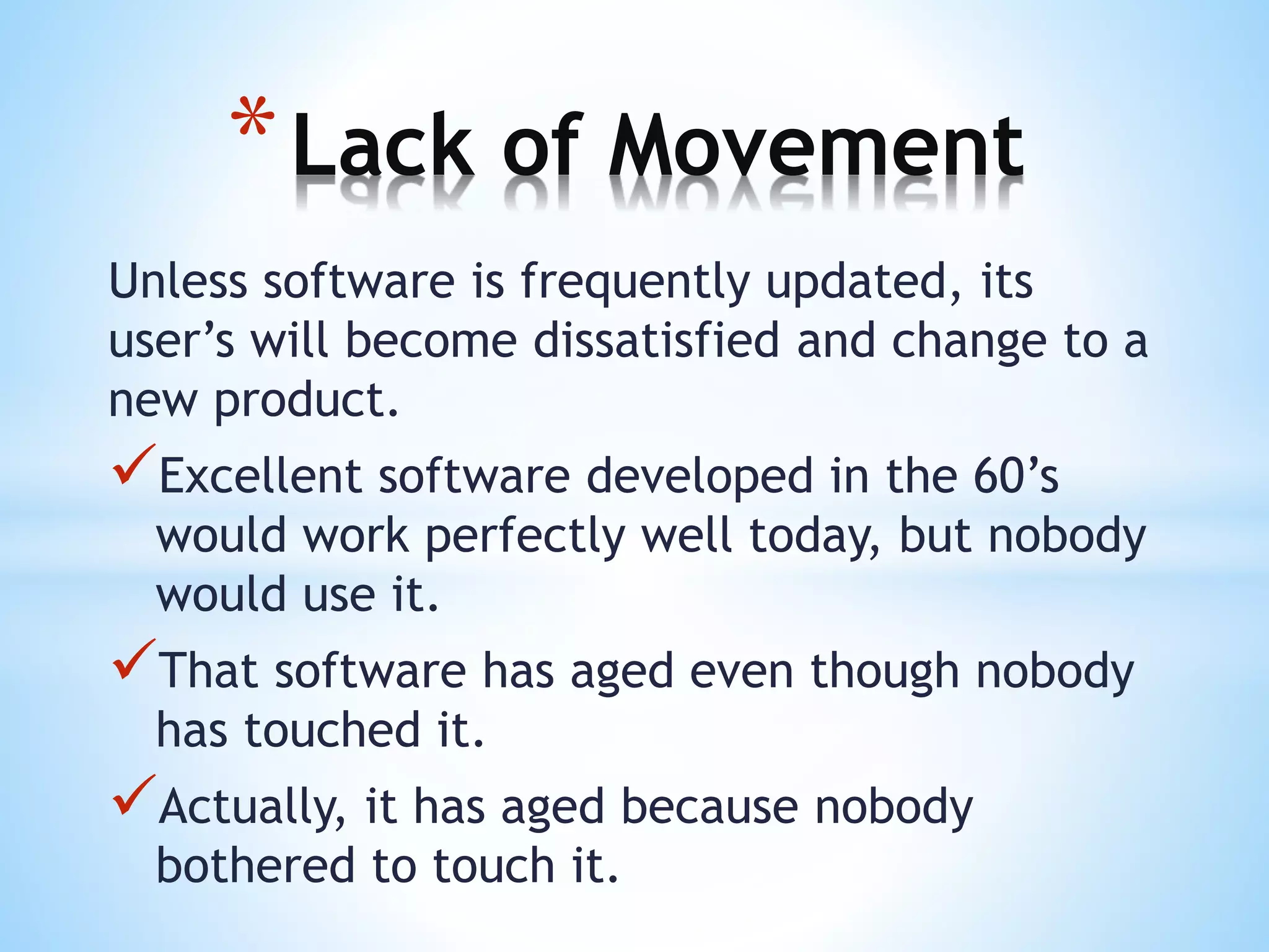 Unless software is frequently updated, its
user’s will become dissatisfied and change to a
new product.
Excellent software developed in the 60’s
would work perfectly well today, but nobody
would use it.
That software has aged even though nobody
has touched it.
Actually, it has aged because nobody
bothered to touch it.
*Lack of Movement
 