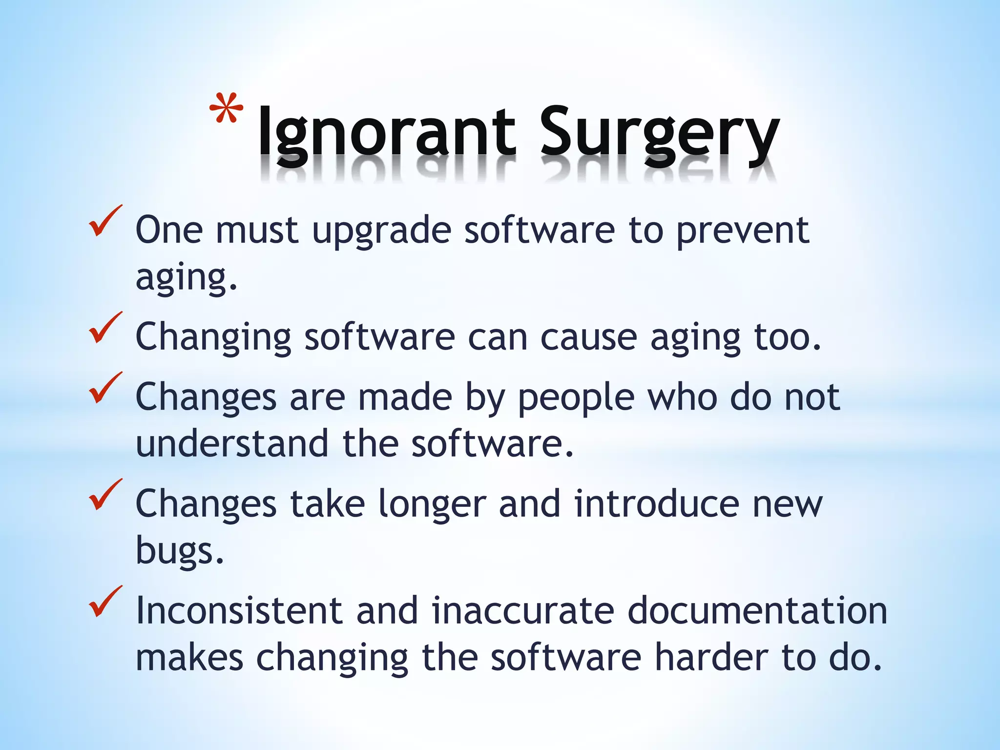  One must upgrade software to prevent
aging.
 Changing software can cause aging too.
 Changes are made by people who do not
understand the software.
 Changes take longer and introduce new
bugs.
 Inconsistent and inaccurate documentation
makes changing the software harder to do.
*Ignorant Surgery
 