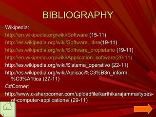 BIBLIOGRAPHY
Wikipedia:
http://en.wikipedia.org/wiki/Software (15-11)
http://es.wikipedia.org/wiki/Software_libre(19-11)
http://es.wikipedia.org/wiki/Software_propietario (19-11)
http://en.wikipedia.org/wiki/Application_software(29-11)
http://es.wikipedia.org/wiki/Sistema_operativo (22-11)
http://es.wikipedia.org/wiki/Aplicaci%C3%B3n_inform
%C3%A1tica (27-11)
C#Corner:
http://www.c-sharpcorner.com/uploadfile/karthikarajamma/typesof-computer-applications/ (29-11)

 