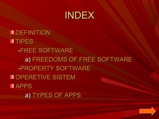 INDEX
DEFINITION
TIPES
-FREE SOFTWARE
a) FREEDOMS OF FREE SOFTWARE
-PROPERTY SOFTWARE
OPERETIVE SISTEM
APPS
a) TYPES OF APPS

 