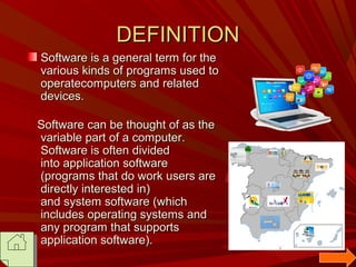 DEFINITION
Software is a general term for the
various kinds of programs used to
operatecomputers and related
devices.
Software can be thought of as the
variable part of a computer.
Software is often divided
into application software
(programs that do work users are
directly interested in)
and system software (which
includes operating systems and
any program that supports
application software).

 