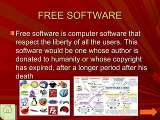 FREE SOFTWARE
Free software is computer software that
respect the liberty of all the users. This
software would be one whose author is
donated to humanity or whose copyright
has expired, after a longer period after his
death

 