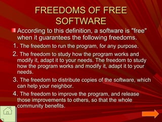 FREEDOMS OF FREE
SOFTWARE
According to this definition, a software is "free"
when it guarantees the following freedoms.
1. The freedom to run the program, for any purpose.
2. The freedom to study how the program works and

modify it, adapt it to your needs. The freedom to study
how the program works and modify it, adapt it to your
needs.
3. The freedom to distribute copies of the software, which
can help your neighbor.
4. The freedom to improve the program, and release
those improvements to others, so that the whole
community benefits.

 
