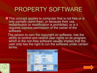 PROPERTY SOFTWARE
This concept applies to computer that is not free or is
only partially (semi-free), or because their use,
redistribution or modification is prohibited, or is it
requires express permission of the owner of the
software.
The person to own the copyright on software, has the
ability to control and restrict user rights on its program,
which in the non-free software usually implies that the
user only has the right to run the software under certain
terms.

 