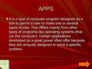 APPS
It is a type of computer program designed as a
tool to permit a user to make one or several
types of jobs. This differs mainly from other
types of programs like operating systems (that
run the computer). Certain applications
developed as a great power often offer because
they are uniquely designed to solve a specific
problem.

 