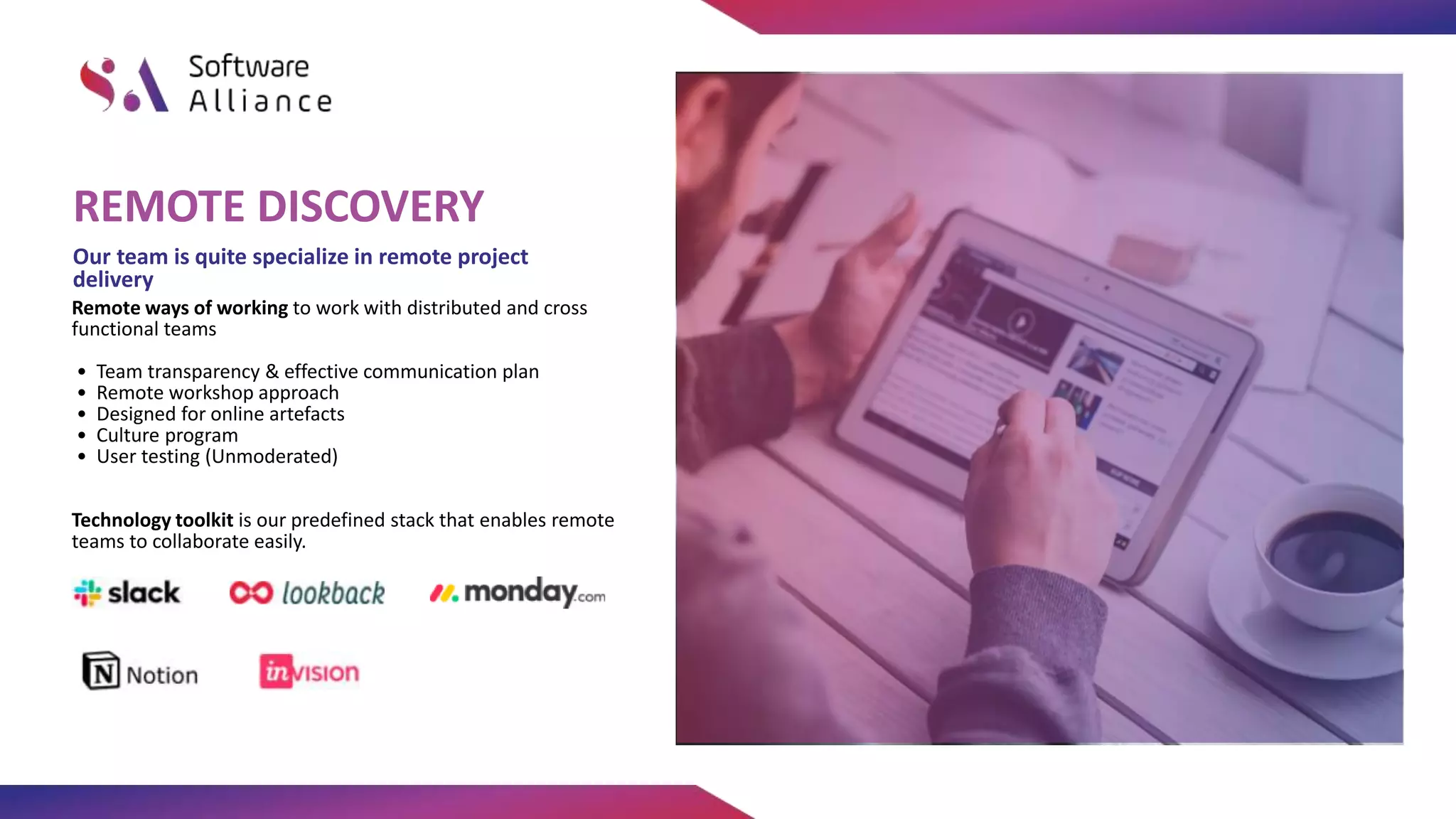 Remote ways of working to work with distributed and cross
functional teams
• Team transparency & effective communication plan
• Remote workshop approach
• Designed for online artefacts
• Culture program
• User testing (Unmoderated)
Technology toolkit is our predefined stack that enables remote
teams to collaborate easily.
Our team is quite specialize in remote project
delivery
REMOTE DISCOVERY
 