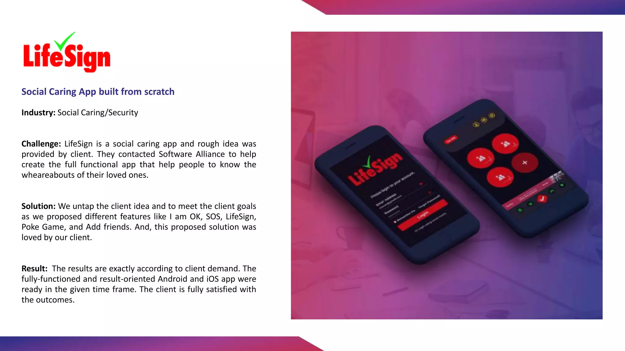 Industry: Social Caring/Security
Challenge: LifeSign is a social caring app and rough idea was
provided by client. They contacted Software Alliance to help
create the full functional app that help people to know the
wheareabouts of their loved ones.
Solution: We untap the client idea and to meet the client goals
as we proposed different features like I am OK, SOS, LifeSign,
Poke Game, and Add friends. And, this proposed solution was
loved by our client.
Result: The results are exactly according to client demand. The
fully-functioned and result-oriented Android and iOS app were
ready in the given time frame. The client is fully satisfied with
the outcomes.
Social Caring App built from scratch
 