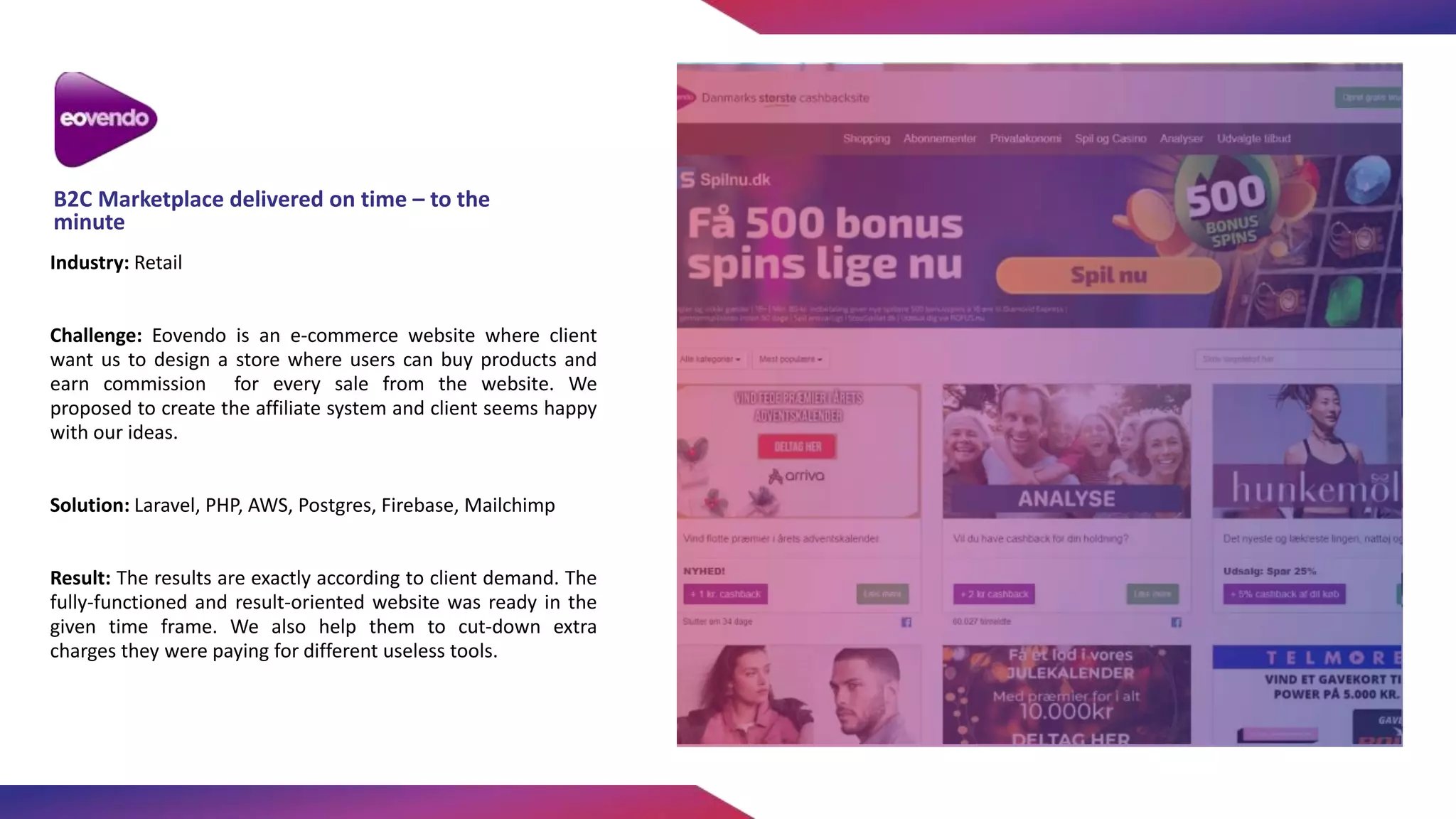 Industry: Retail
Challenge: Eovendo is an e-commerce website where client
want us to design a store where users can buy products and
earn commission for every sale from the website. We
proposed to create the affiliate system and client seems happy
with our ideas.
Solution: Laravel, PHP, AWS, Postgres, Firebase, Mailchimp
Result: The results are exactly according to client demand. The
fully-functioned and result-oriented website was ready in the
given time frame. We also help them to cut-down extra
charges they were paying for different useless tools.
B2C Marketplace delivered on time – to the
minute
 