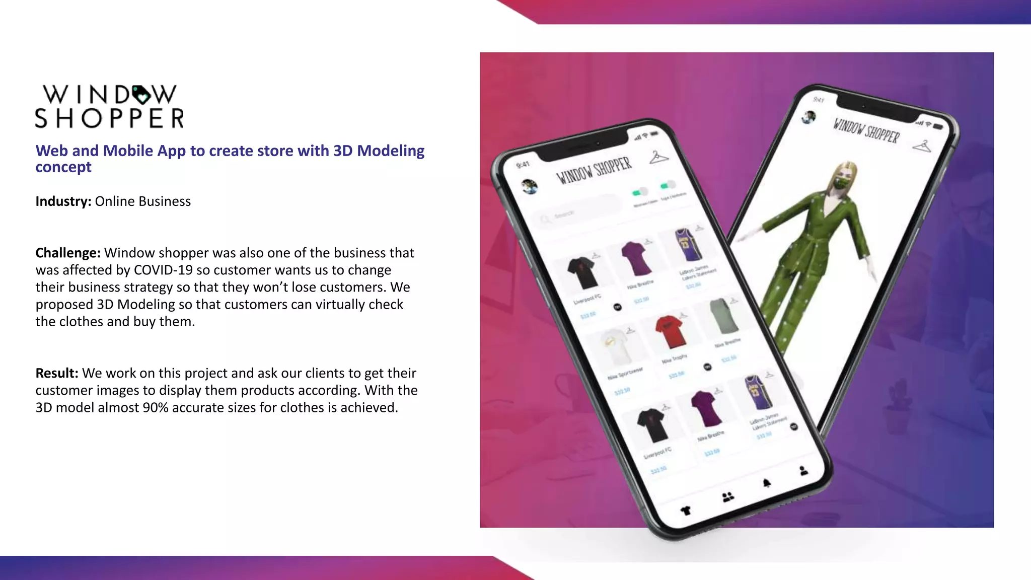 Industry: Online Business
Challenge: Window shopper was also one of the business that
was affected by COVID-19 so customer wants us to change
their business strategy so that they won’t lose customers. We
proposed 3D Modeling so that customers can virtually check
the clothes and buy them.
Result: We work on this project and ask our clients to get their
customer images to display them products according. With the
3D model almost 90% accurate sizes for clothes is achieved.
Web and Mobile App to create store with 3D Modeling
concept
 