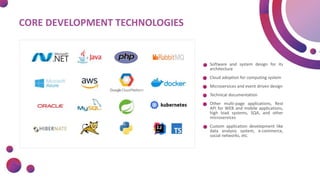 CORE DEVELOPMENT TECHNOLOGIES
Software and system design for its
architecture
Cloud adoption for computing system
Microservices and event driven design
Technical documentation
Other multi-page applications, Rest
API for WEB and mobile applications,
high load systems, SQA, and other
microservices
Custom application development like
data analysis system, e-commerce,
social networks, etc.
 