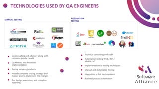 TECHNOLOGIES USED BY QA ENGINEERS
AUTOMATION
TESTING
MANUAL TESTING
Technical consulting and audit
Automation testing WEB / API /
Mobile, IoT
Implementation of testing techniques
Manual and Automated Testing
Integration in 3rd party systems
Business process automation
QA consulting and advisory along with
complete product audit
QA Metrics and Processes
implementation
Testing services/products
Provide complete testing strategy and
master plan to implement the changes
Test design, execution, and complete
reporting
 