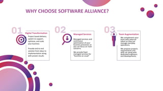 Digital Transformation
Project based delivery
system to support,
optimize, and scale
your business
Provide end to end
solution from ideas to
implementation along
with proven results
Managed Services
Managed services and
continuous
optimization of your
business processes so
you can focus on main
concerns
We provide fixed
managed services for
“business as usual”
Team Augmentation
We complement your
team with external
talent so they can
manage everyday
operations.
We propose projects
requirements and
skills set along with
dedicated engineers
and developments.
WHY CHOOSE SOFTWARE ALLIANCE?
 