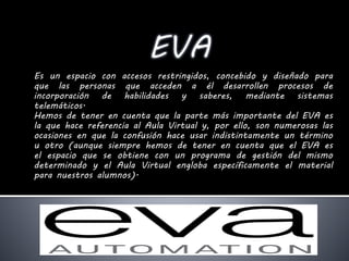 Es un espacio con accesos restringidos, concebido y diseñado para
que las personas que acceden a él desarrollen procesos de
incorporación de habilidades y saberes, mediante sistemas
telemáticos.
Hemos de tener en cuenta que la parte más importante del EVA es
la que hace referencia al Aula Virtual y, por ello, son numerosas las
ocasiones en que la confusión hace usar indistintamente un término
u otro (aunque siempre hemos de tener en cuenta que el EVA es
el espacio que se obtiene con un programa de gestión del mismo
determinado y el Aula Virtual engloba específicamente el material
para nuestros alumnos).
 