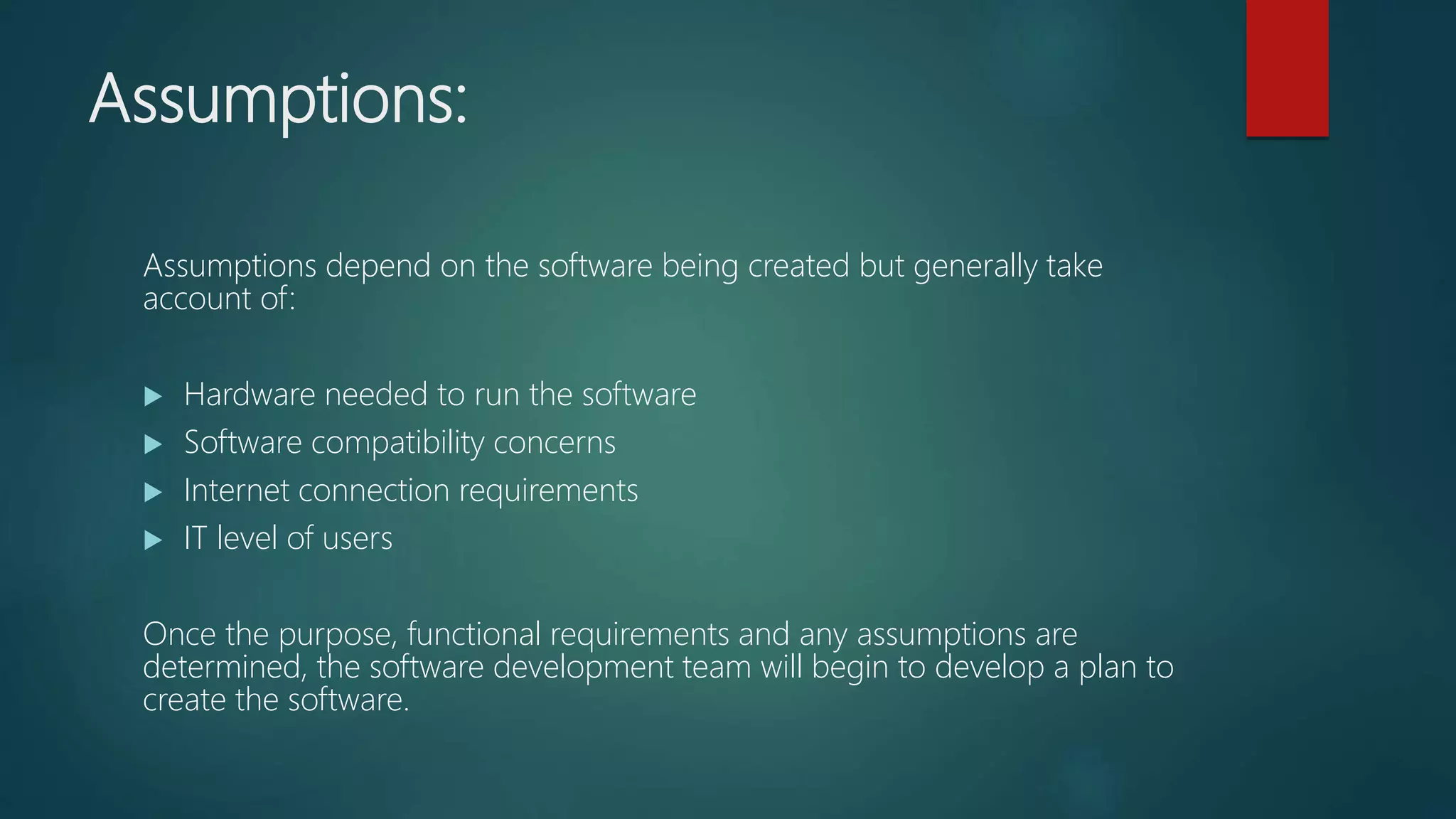 Assumptions:
Assumptions depend on the software being created but generally take
account of:
Hardware needed to run the software
Software compatibility concerns
Internet connection requirements
IT level of users
Once the purpose, functional requirements and any assumptions are
determined, the software development team will begin to develop a plan to
create the software.