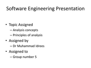 Software Engineering Presentation
• Topic Assigned
– Analysis concepts
– Principles of analysis
• Assigned by
– Dr Muhammad Idrees
• Assigned to
– Group number 5
 