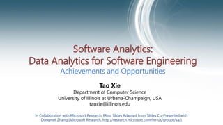 Software Analytics:
Data Analytics for Software Engineering
Achievements and Opportunities
Tao Xie
Department of Computer Science
University of Illinois at Urbana-Champaign, USA
taoxie@illinois.edu
In Collaboration with Microsoft Research; Most Slides Adapted from Slides Co-Presented with
Dongmei Zhang (Microsoft Research, http://research.microsoft.com/en-us/groups/sa/)
 