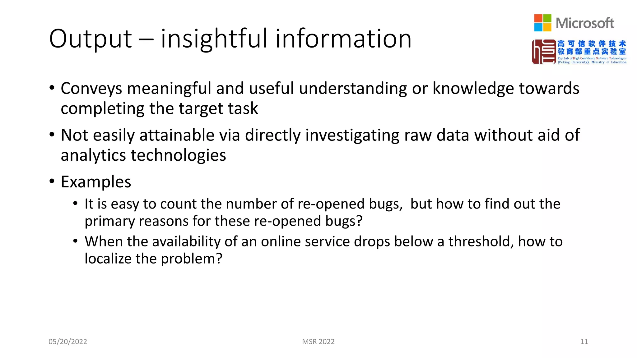 Output – insightful information
• Conveys meaningful and useful understanding or knowledge towards
completing the target task
• Not easily attainable via directly investigating raw data without aid of
analytics technologies
• Examples
• It is easy to count the number of re-opened bugs, but how to find out the
primary reasons for these re-opened bugs?
• When the availability of an online service drops below a threshold, how to
localize the problem?
05/20/2022 MSR 2022 11
 