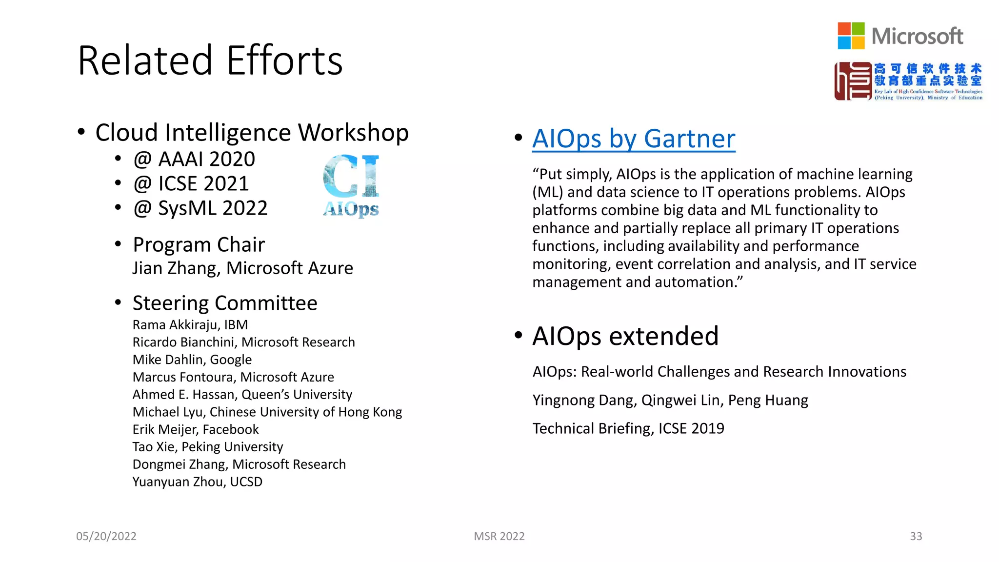 • Cloud Intelligence Workshop
• @ AAAI 2020
• @ ICSE 2021
• @ SysML 2022
• Program Chair
Jian Zhang, Microsoft Azure
• Steering Committee
Rama Akkiraju, IBM
Ricardo Bianchini, Microsoft Research
Mike Dahlin, Google
Marcus Fontoura, Microsoft Azure
Ahmed E. Hassan, Queen’s University
Michael Lyu, Chinese University of Hong Kong
Erik Meijer, Facebook
Tao Xie, Peking University
Dongmei Zhang, Microsoft Research
Yuanyuan Zhou, UCSD
Related Efforts
05/20/2022 MSR 2022 33
• AIOps by Gartner
“Put simply, AIOps is the application of machine learning
(ML) and data science to IT operations problems. AIOps
platforms combine big data and ML functionality to
enhance and partially replace all primary IT operations
functions, including availability and performance
monitoring, event correlation and analysis, and IT service
management and automation.”
• AIOps extended
AIOps: Real-world Challenges and Research Innovations
Yingnong Dang, Qingwei Lin, Peng Huang
Technical Briefing, ICSE 2019
 