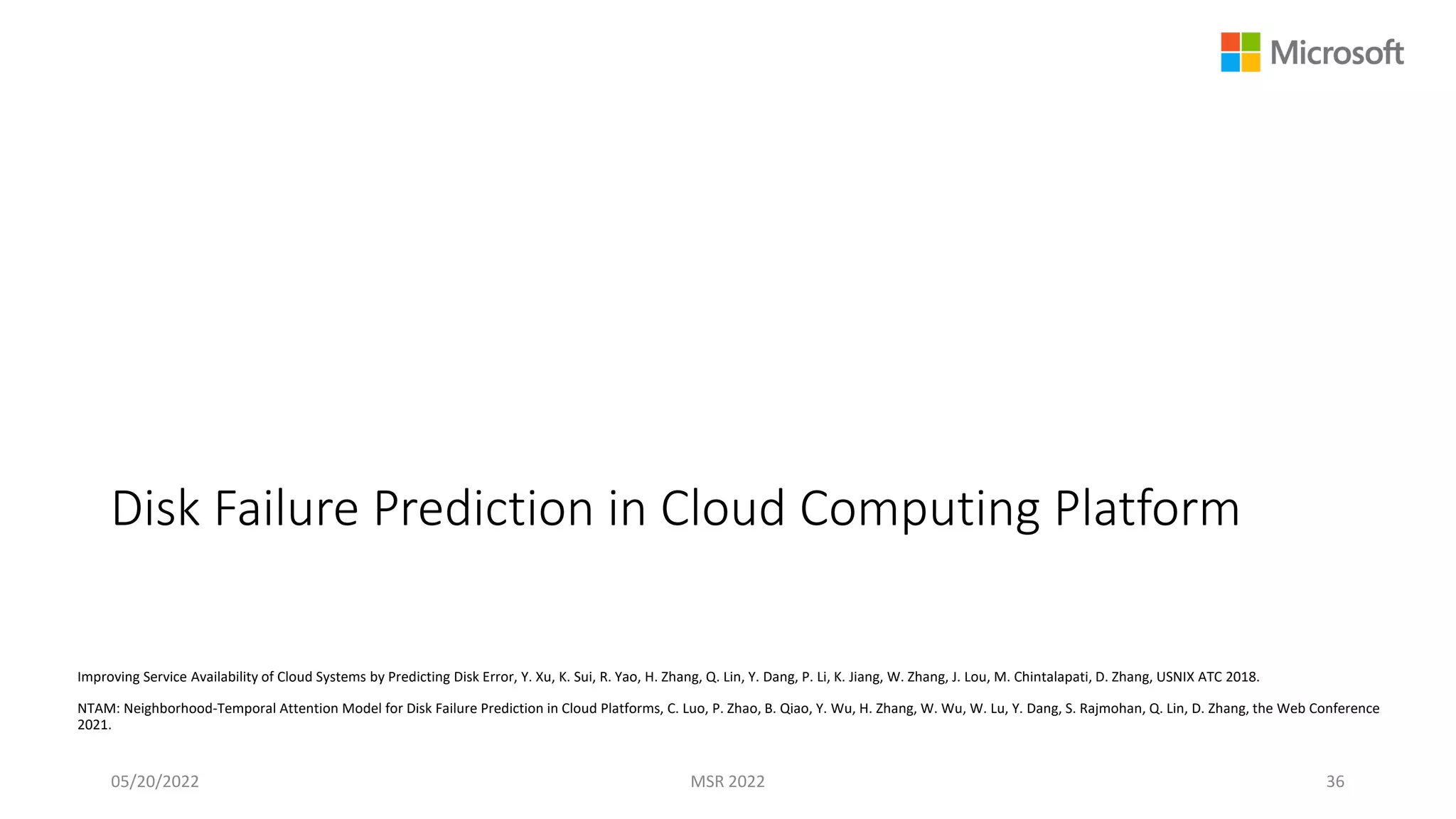 Disk Failure Prediction in Cloud Computing Platform
Improving Service Availability of Cloud Systems by Predicting Disk Error, Y. Xu, K. Sui, R. Yao, H. Zhang, Q. Lin, Y. Dang, P. Li, K. Jiang, W. Zhang, J. Lou, M. Chintalapati, D. Zhang, USNIX ATC 2018.
NTAM: Neighborhood-Temporal Attention Model for Disk Failure Prediction in Cloud Platforms, C. Luo, P. Zhao, B. Qiao, Y. Wu, H. Zhang, W. Wu, W. Lu, Y. Dang, S. Rajmohan, Q. Lin, D. Zhang, the Web Conference
2021.
05/20/2022 MSR 2022 36
 