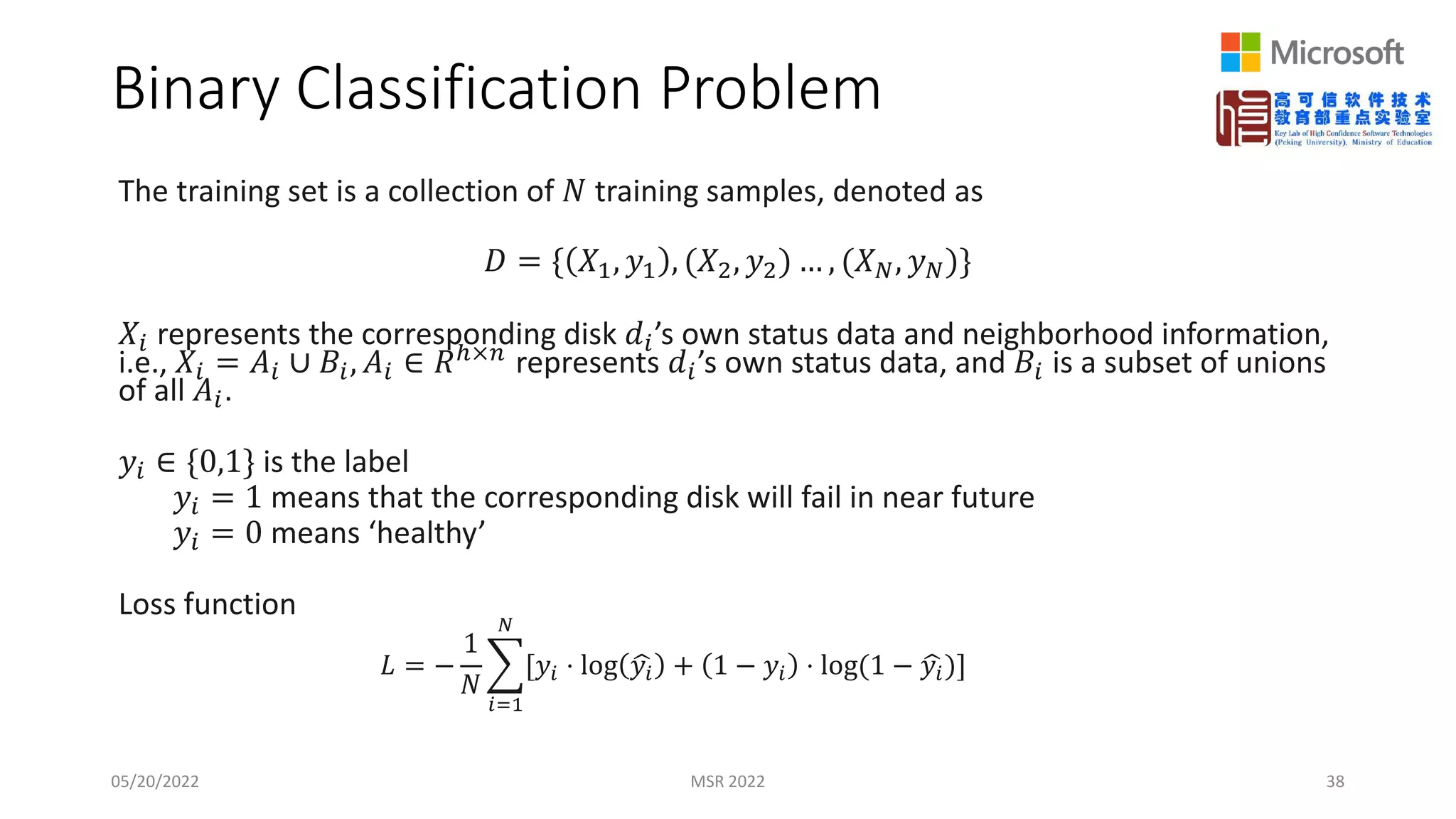 Binary Classification Problem
The training set is a collection of 𝑁𝑁 training samples, denoted as
𝐷𝐷 = { 𝑋𝑋1, 𝑦𝑦1 , (𝑋𝑋2, 𝑦𝑦2) … , (𝑋𝑋𝑁𝑁, 𝑦𝑦𝑁𝑁)}
𝑋𝑋𝑖𝑖 represents the corresponding disk 𝑑𝑑𝑖𝑖’s own status data and neighborhood information,
i.e., 𝑋𝑋𝑖𝑖 = 𝐴𝐴𝑖𝑖 ∪ 𝐵𝐵𝑖𝑖, 𝐴𝐴𝑖𝑖 ∈ 𝑅𝑅ℎ×𝑛𝑛 represents 𝑑𝑑𝑖𝑖’s own status data, and 𝐵𝐵𝑖𝑖 is a subset of unions
of all 𝐴𝐴𝑖𝑖.
𝑦𝑦𝑖𝑖 ∈ {0,1} is the label
𝑦𝑦𝑖𝑖 = 1 means that the corresponding disk will fail in near future
𝑦𝑦𝑖𝑖 = 0 means ‘healthy’
Loss function
𝐿𝐿 = −
1
𝑁𝑁
�
𝑖𝑖=1
𝑁𝑁
[𝑦𝑦𝑖𝑖 ⋅ log �
𝑦𝑦𝑖𝑖 + 1 − 𝑦𝑦𝑖𝑖 ⋅ log(1 − �
𝑦𝑦𝑖𝑖)]
05/20/2022 MSR 2022 38
 