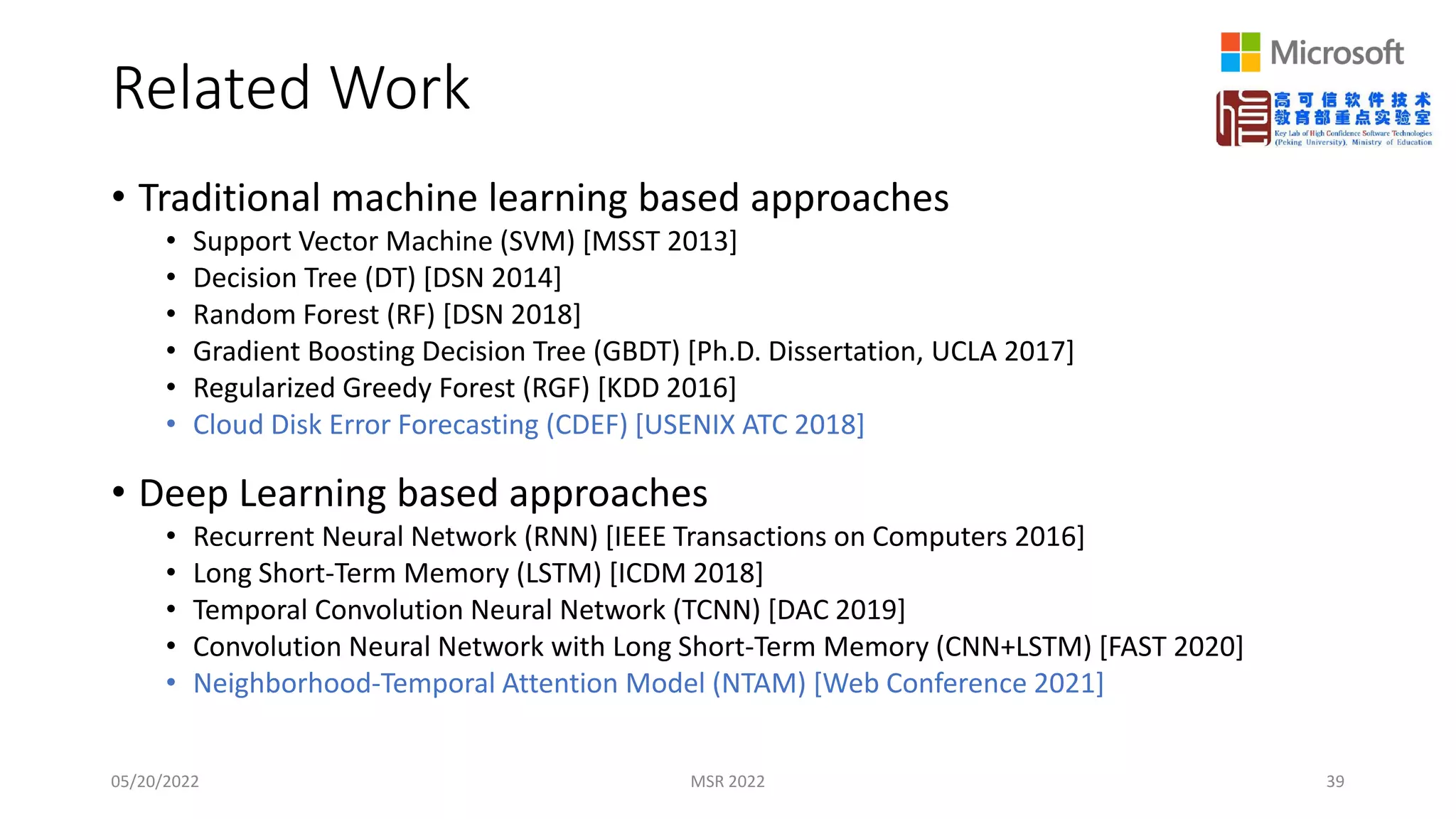 Related Work
• Traditional machine learning based approaches
• Support Vector Machine (SVM) [MSST 2013]
• Decision Tree (DT) [DSN 2014]
• Random Forest (RF) [DSN 2018]
• Gradient Boosting Decision Tree (GBDT) [Ph.D. Dissertation, UCLA 2017]
• Regularized Greedy Forest (RGF) [KDD 2016]
• Cloud Disk Error Forecasting (CDEF) [USENIX ATC 2018]
• Deep Learning based approaches
• Recurrent Neural Network (RNN) [IEEE Transactions on Computers 2016]
• Long Short-Term Memory (LSTM) [ICDM 2018]
• Temporal Convolution Neural Network (TCNN) [DAC 2019]
• Convolution Neural Network with Long Short-Term Memory (CNN+LSTM) [FAST 2020]
• Neighborhood-Temporal Attention Model (NTAM) [Web Conference 2021]
05/20/2022 MSR 2022 39
 