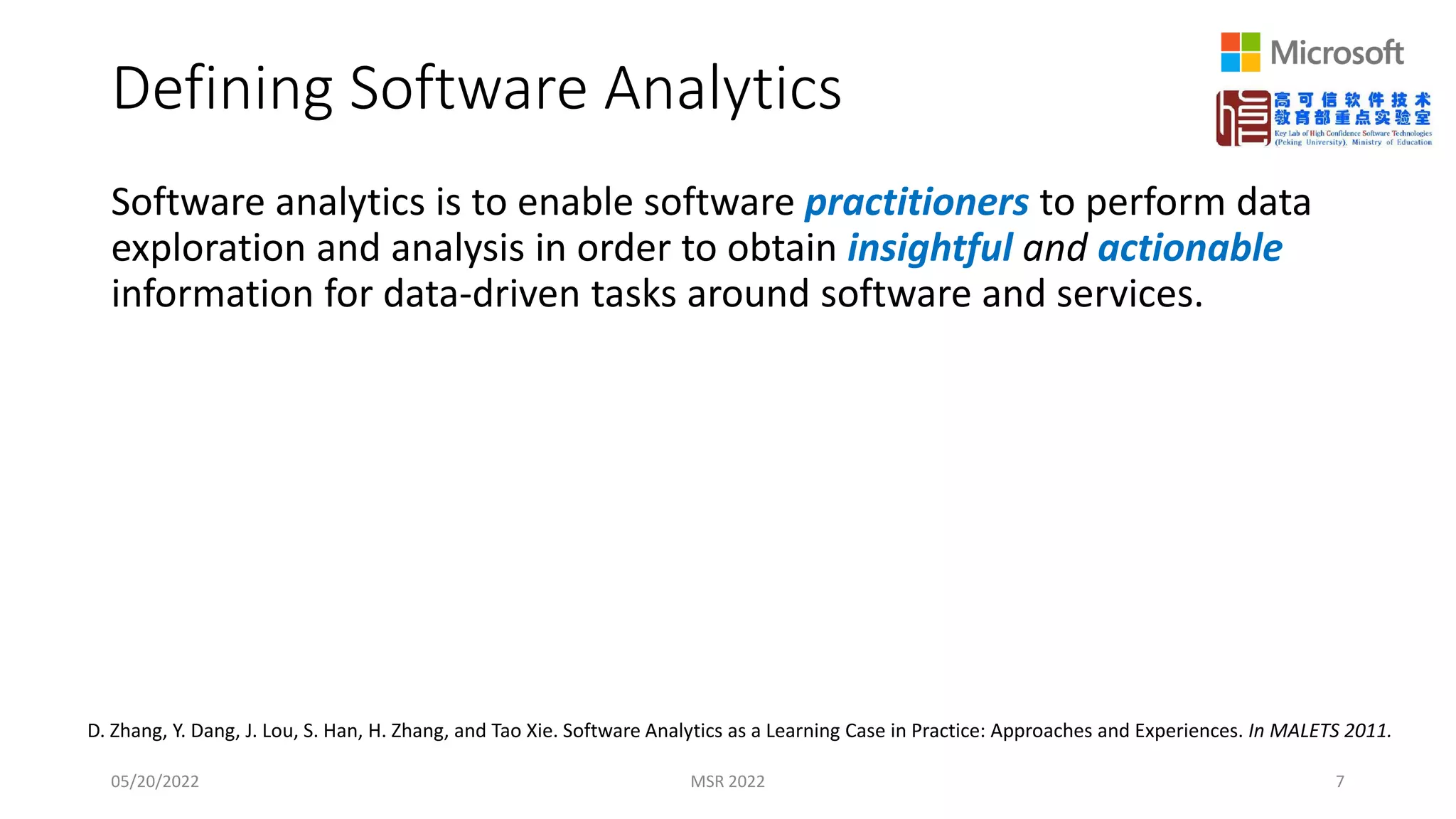 Defining Software Analytics
Software analytics is to enable software practitioners to perform data
exploration and analysis in order to obtain insightful and actionable
information for data-driven tasks around software and services.
05/20/2022 MSR 2022 7
D. Zhang, Y. Dang, J. Lou, S. Han, H. Zhang, and Tao Xie. Software Analytics as a Learning Case in Practice: Approaches and Experiences. In MALETS 2011.
 