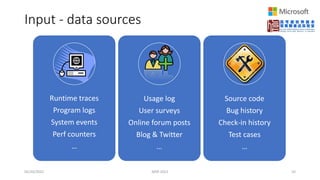 Input - data sources
05/20/2022 MSR 2022 10
Runtime traces
Program logs
System events
Perf counters
…
Usage log
User surveys
Online forum posts
Blog & Twitter
…
Source code
Bug history
Check-in history
Test cases
…
 