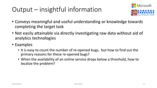 Output – insightful information
• Conveys meaningful and useful understanding or knowledge towards
completing the target task
• Not easily attainable via directly investigating raw data without aid of
analytics technologies
• Examples
• It is easy to count the number of re-opened bugs, but how to find out the
primary reasons for these re-opened bugs?
• When the availability of an online service drops below a threshold, how to
localize the problem?
05/20/2022 MSR 2022 11
 