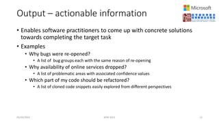 Output – actionable information
• Enables software practitioners to come up with concrete solutions
towards completing the target task
• Examples
• Why bugs were re-opened?
• A list of bug groups each with the same reason of re-opening
• Why availability of online services dropped?
• A list of problematic areas with associated confidence values
• Which part of my code should be refactored?
• A list of cloned code snippets easily explored from different perspectives
05/20/2022 MSR 2022 12
 