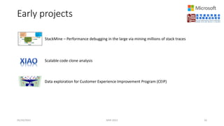 Early projects
05/20/2022 MSR 2022 16
StackMine – Performance debugging in the large via mining millions of stack traces
Scalable code clone analysis
Data exploration for Customer Experience Improvement Program (CEIP)
 