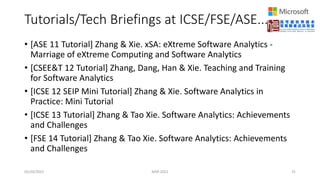 Tutorials/Tech Briefings at ICSE/FSE/ASE...
• [ASE 11 Tutorial] Zhang & Xie. xSA: eXtreme Software Analytics -
Marriage of eXtreme Computing and Software Analytics
• [CSEE&T 12 Tutorial] Zhang, Dang, Han & Xie. Teaching and Training
for Software Analytics
• [ICSE 12 SEIP Mini Tutorial] Zhang & Xie. Software Analytics in
Practice: Mini Tutorial
• [ICSE 13 Tutorial] Zhang & Tao Xie. Software Analytics: Achievements
and Challenges
• [FSE 14 Tutorial] Zhang & Tao Xie. Software Analytics: Achievements
and Challenges
05/20/2022 MSR 2022 25
 