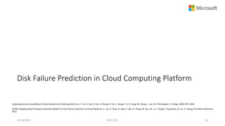 Disk Failure Prediction in Cloud Computing Platform
Improving Service Availability of Cloud Systems by Predicting Disk Error, Y. Xu, K. Sui, R. Yao, H. Zhang, Q. Lin, Y. Dang, P. Li, K. Jiang, W. Zhang, J. Lou, M. Chintalapati, D. Zhang, USNIX ATC 2018.
NTAM: Neighborhood-Temporal Attention Model for Disk Failure Prediction in Cloud Platforms, C. Luo, P. Zhao, B. Qiao, Y. Wu, H. Zhang, W. Wu, W. Lu, Y. Dang, S. Rajmohan, Q. Lin, D. Zhang, the Web Conference
2021.
05/20/2022 MSR 2022 36
 