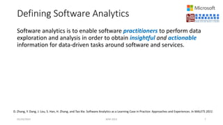 Defining Software Analytics
Software analytics is to enable software practitioners to perform data
exploration and analysis in order to obtain insightful and actionable
information for data-driven tasks around software and services.
05/20/2022 MSR 2022 7
D. Zhang, Y. Dang, J. Lou, S. Han, H. Zhang, and Tao Xie. Software Analytics as a Learning Case in Practice: Approaches and Experiences. In MALETS 2011.
 