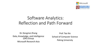 Software Analytics:
Reflection and Path Forward
Dr. Dongmei Zhang
Data, Knowledge, and Intelligence
(DKI) Group
Microsoft Research Asia
Prof. Tao Xie
School of Computer Science
Peking University
 