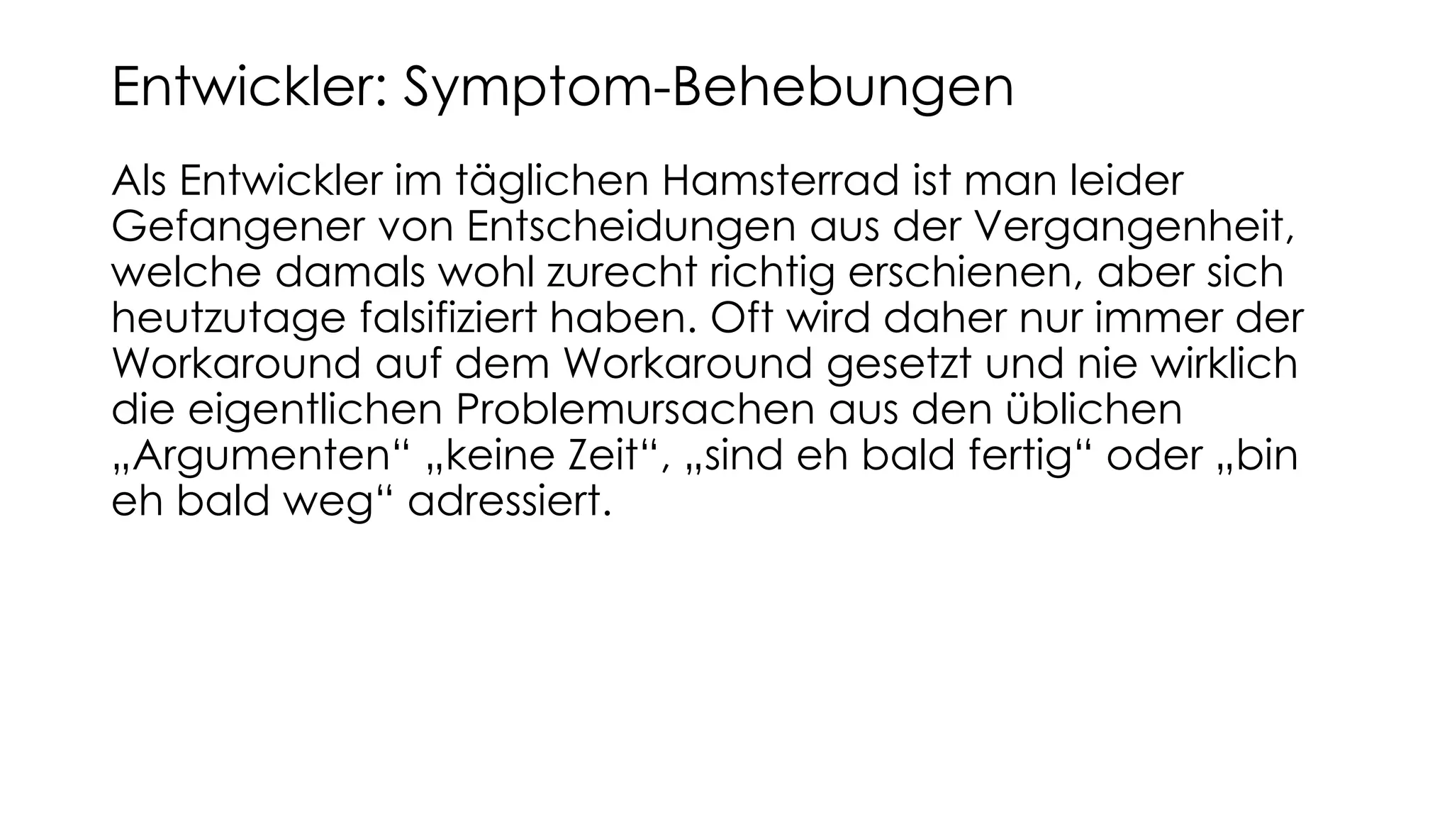 Als Entwickler im täglichen Hamsterrad ist man leider
Gefangener von Entscheidungen aus der Vergangenheit,
welche damals wohl zurecht richtig erschienen, aber sich
heutzutage falsifiziert haben. Oft wird daher nur immer der
Workaround auf dem Workaround gesetzt und nie wirklich
die eigentlichen Problemursachen aus den üblichen
„Argumenten“ „keine Zeit“, „sind eh bald fertig“ oder „bin
eh bald weg“ adressiert.
Entwickler: Symptom-Behebungen
 