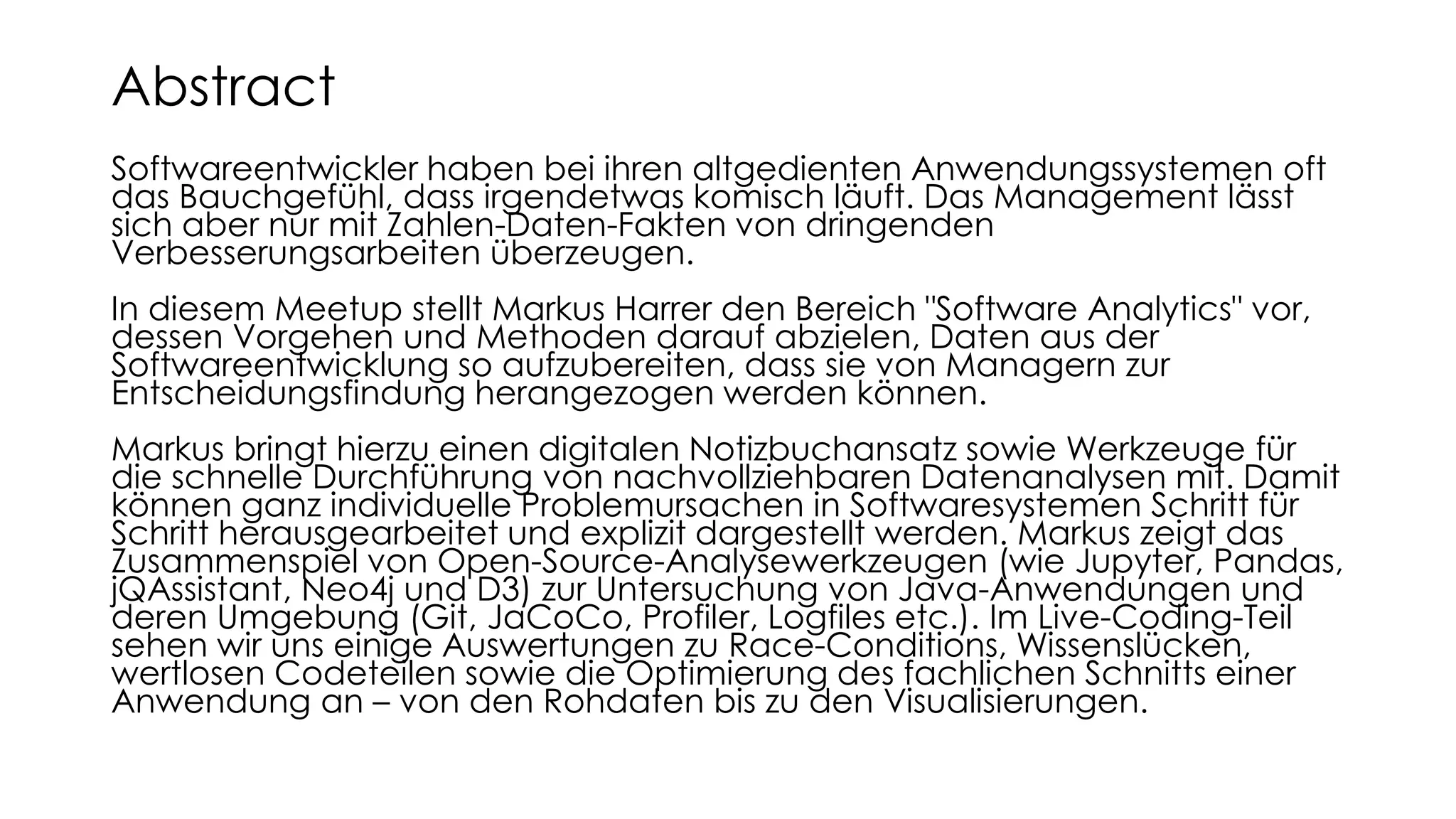Softwareentwickler haben bei ihren altgedienten Anwendungssystemen oft
das Bauchgefühl, dass irgendetwas komisch läuft. Das Management lässt
sich aber nur mit Zahlen-Daten-Fakten von dringenden
Verbesserungsarbeiten überzeugen.
In diesem Meetup stellt Markus Harrer den Bereich "Software Analytics" vor,
dessen Vorgehen und Methoden darauf abzielen, Daten aus der
Softwareentwicklung so aufzubereiten, dass sie von Managern zur
Entscheidungsfindung herangezogen werden können.
Markus bringt hierzu einen digitalen Notizbuchansatz sowie Werkzeuge für
die schnelle Durchführung von nachvollziehbaren Datenanalysen mit. Damit
können ganz individuelle Problemursachen in Softwaresystemen Schritt für
Schritt herausgearbeitet und explizit dargestellt werden. Markus zeigt das
Zusammenspiel von Open-Source-Analysewerkzeugen (wie Jupyter, Pandas,
jQAssistant, Neo4j und D3) zur Untersuchung von Java-Anwendungen und
deren Umgebung (Git, JaCoCo, Profiler, Logfiles etc.). Im Live-Coding-Teil
sehen wir uns einige Auswertungen zu Race-Conditions, Wissenslücken,
wertlosen Codeteilen sowie die Optimierung des fachlichen Schnitts einer
Anwendung an – von den Rohdaten bis zu den Visualisierungen.
Abstract
 