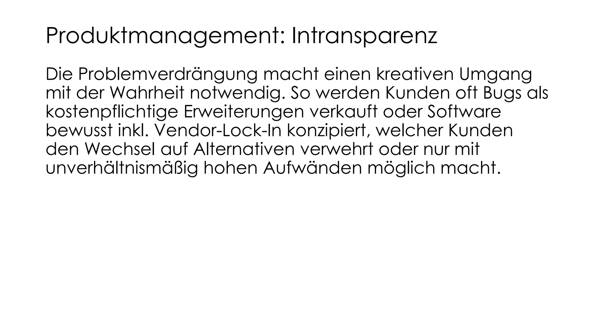 Die Problemverdrängung macht einen kreativen Umgang
mit der Wahrheit notwendig. So werden Kunden oft Bugs als
kostenpflichtige Erweiterungen verkauft oder Software
bewusst inkl. Vendor-Lock-In konzipiert, welcher Kunden
den Wechsel auf Alternativen verwehrt oder nur mit
unverhältnismäßig hohen Aufwänden möglich macht.
Produktmanagement: Intransparenz
 