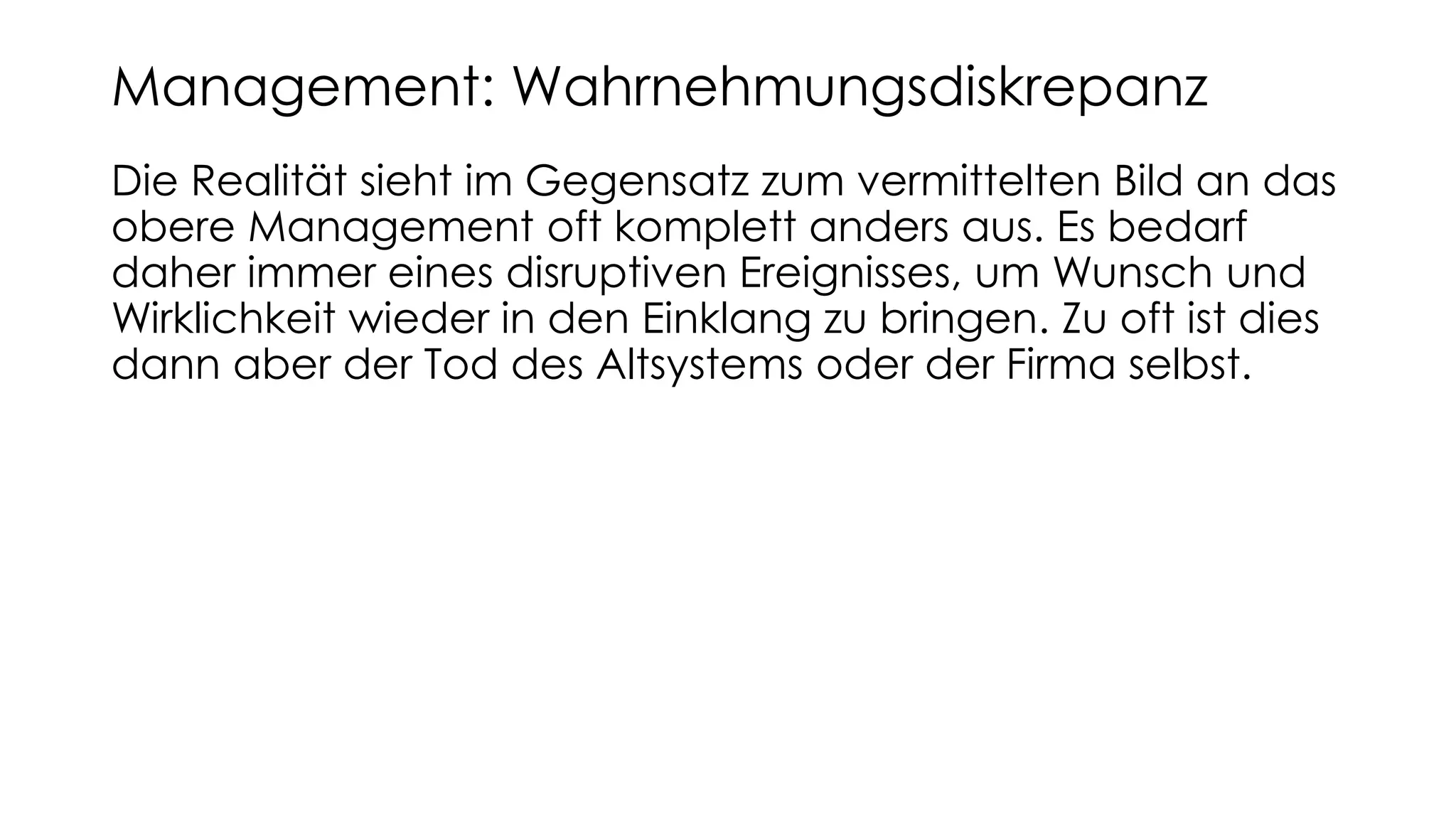 Die Realität sieht im Gegensatz zum vermittelten Bild an das
obere Management oft komplett anders aus. Es bedarf
daher immer eines disruptiven Ereignisses, um Wunsch und
Wirklichkeit wieder in den Einklang zu bringen. Zu oft ist dies
dann aber der Tod des Altsystems oder der Firma selbst.
Management: Wahrnehmungsdiskrepanz
 