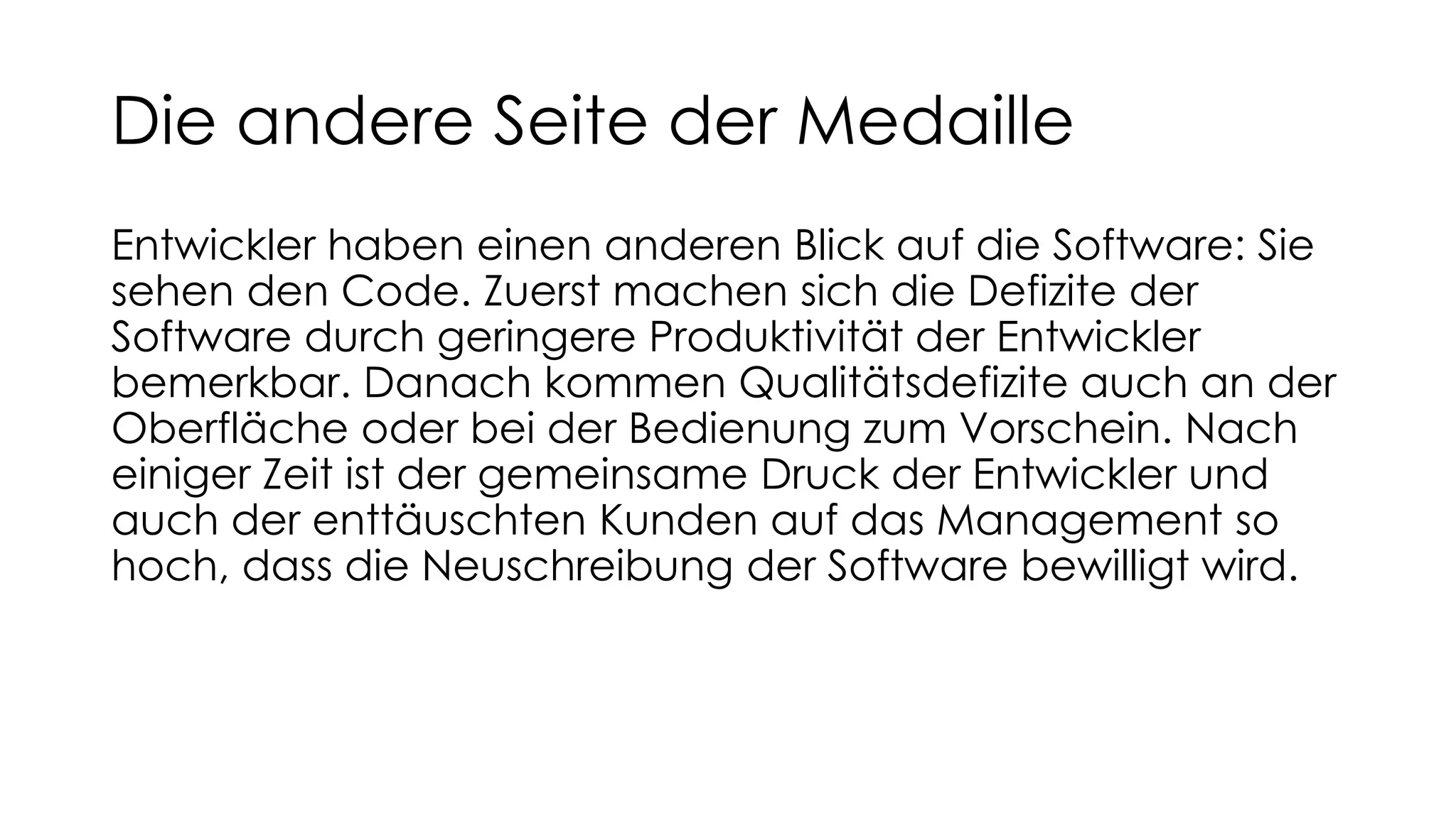 Die andere Seite der Medaille
Entwickler haben einen anderen Blick auf die Software: Sie
sehen den Code. Zuerst machen sich die Defizite der
Software durch geringere Produktivität der Entwickler
bemerkbar. Danach kommen Qualitätsdefizite auch an der
Oberfläche oder bei der Bedienung zum Vorschein. Nach
einiger Zeit ist der gemeinsame Druck der Entwickler und
auch der enttäuschten Kunden auf das Management so
hoch, dass die Neuschreibung der Software bewilligt wird.
 