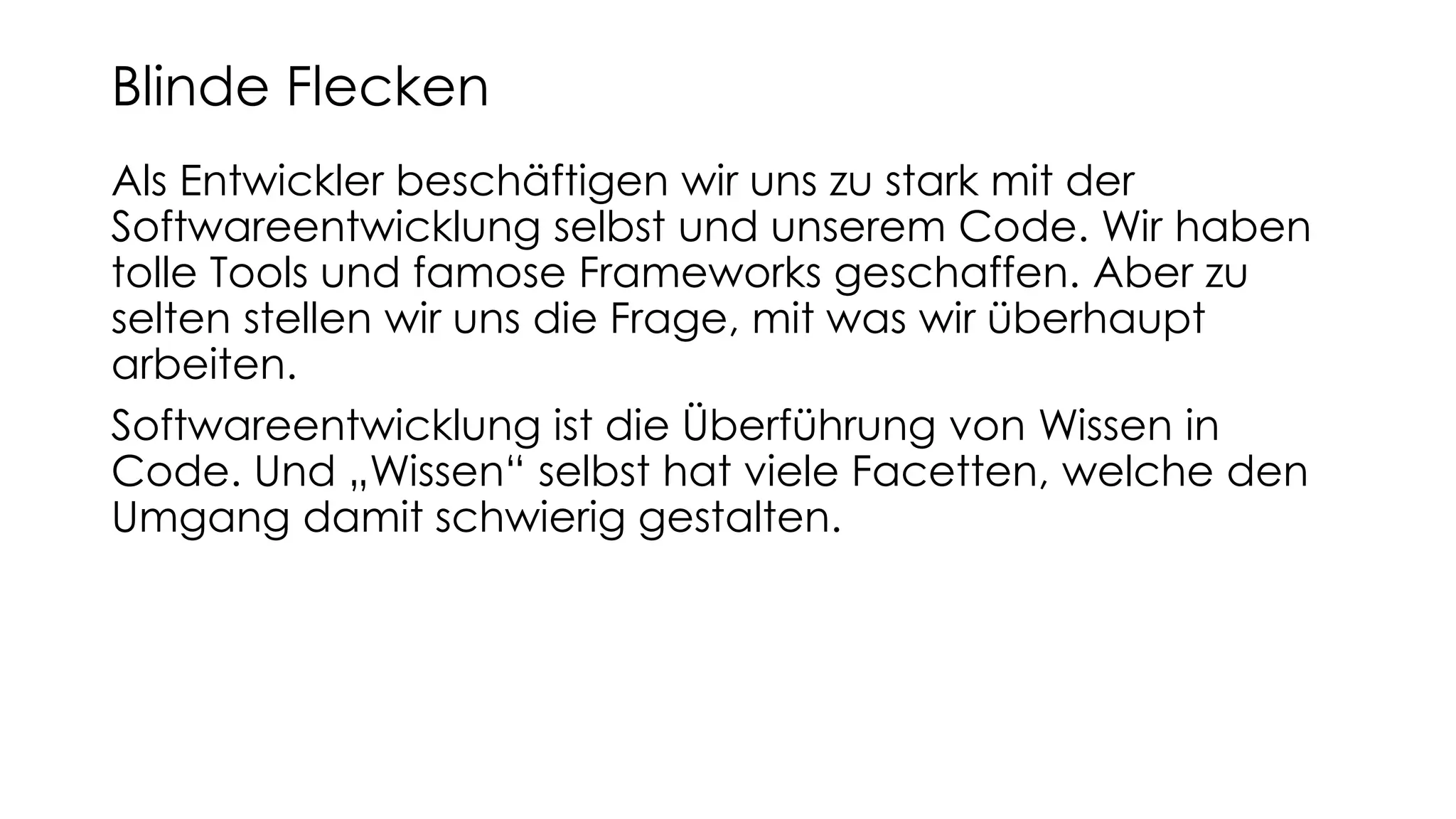 Als Entwickler beschäftigen wir uns zu stark mit der
Softwareentwicklung selbst und unserem Code. Wir haben
tolle Tools und famose Frameworks geschaffen. Aber zu
selten stellen wir uns die Frage, mit was wir überhaupt
arbeiten.
Softwareentwicklung ist die Überführung von Wissen in
Code. Und „Wissen“ selbst hat viele Facetten, welche den
Umgang damit schwierig gestalten.
Blinde Flecken
 