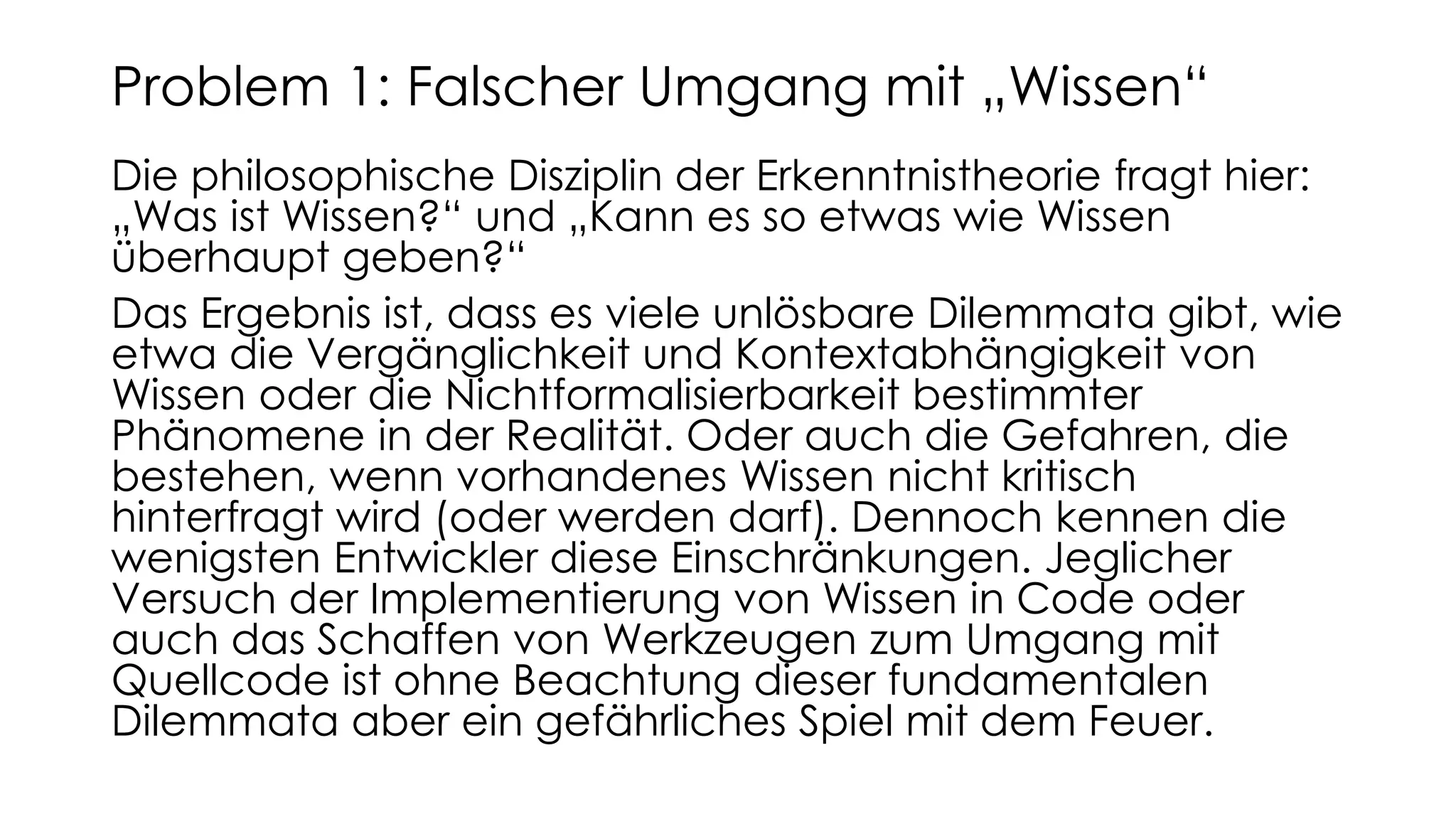 Die philosophische Disziplin der Erkenntnistheorie fragt hier:
„Was ist Wissen?“ und „Kann es so etwas wie Wissen
überhaupt geben?“
Das Ergebnis ist, dass es viele unlösbare Dilemmata gibt, wie
etwa die Vergänglichkeit und Kontextabhängigkeit von
Wissen oder die Nichtformalisierbarkeit bestimmter
Phänomene in der Realität. Oder auch die Gefahren, die
bestehen, wenn vorhandenes Wissen nicht kritisch
hinterfragt wird (oder werden darf). Dennoch kennen die
wenigsten Entwickler diese Einschränkungen. Jeglicher
Versuch der Implementierung von Wissen in Code oder
auch das Schaffen von Werkzeugen zum Umgang mit
Quellcode ist ohne Beachtung dieser fundamentalen
Dilemmata aber ein gefährliches Spiel mit dem Feuer.
Problem 1: Falscher Umgang mit „Wissen“
 