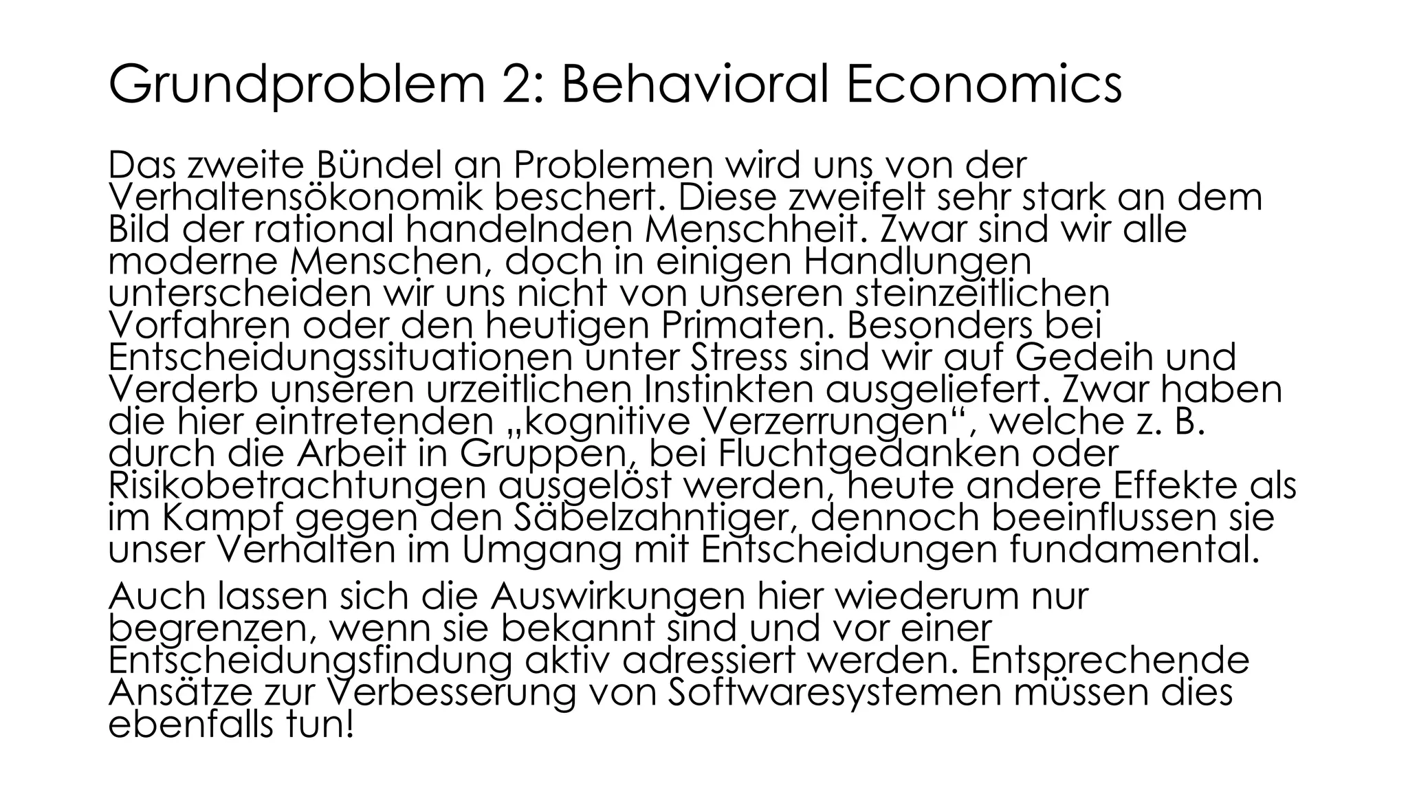 Das zweite Bündel an Problemen wird uns von der
Verhaltensökonomik beschert. Diese zweifelt sehr stark an dem
Bild der rational handelnden Menschheit. Zwar sind wir alle
moderne Menschen, doch in einigen Handlungen
unterscheiden wir uns nicht von unseren steinzeitlichen
Vorfahren oder den heutigen Primaten. Besonders bei
Entscheidungssituationen unter Stress sind wir auf Gedeih und
Verderb unseren urzeitlichen Instinkten ausgeliefert. Zwar haben
die hier eintretenden „kognitive Verzerrungen“, welche z. B.
durch die Arbeit in Gruppen, bei Fluchtgedanken oder
Risikobetrachtungen ausgelöst werden, heute andere Effekte als
im Kampf gegen den Säbelzahntiger, dennoch beeinflussen sie
unser Verhalten im Umgang mit Entscheidungen fundamental.
Auch lassen sich die Auswirkungen hier wiederum nur
begrenzen, wenn sie bekannt sind und vor einer
Entscheidungsfindung aktiv adressiert werden. Entsprechende
Ansätze zur Verbesserung von Softwaresystemen müssen dies
ebenfalls tun!
Grundproblem 2: Behavioral Economics
 