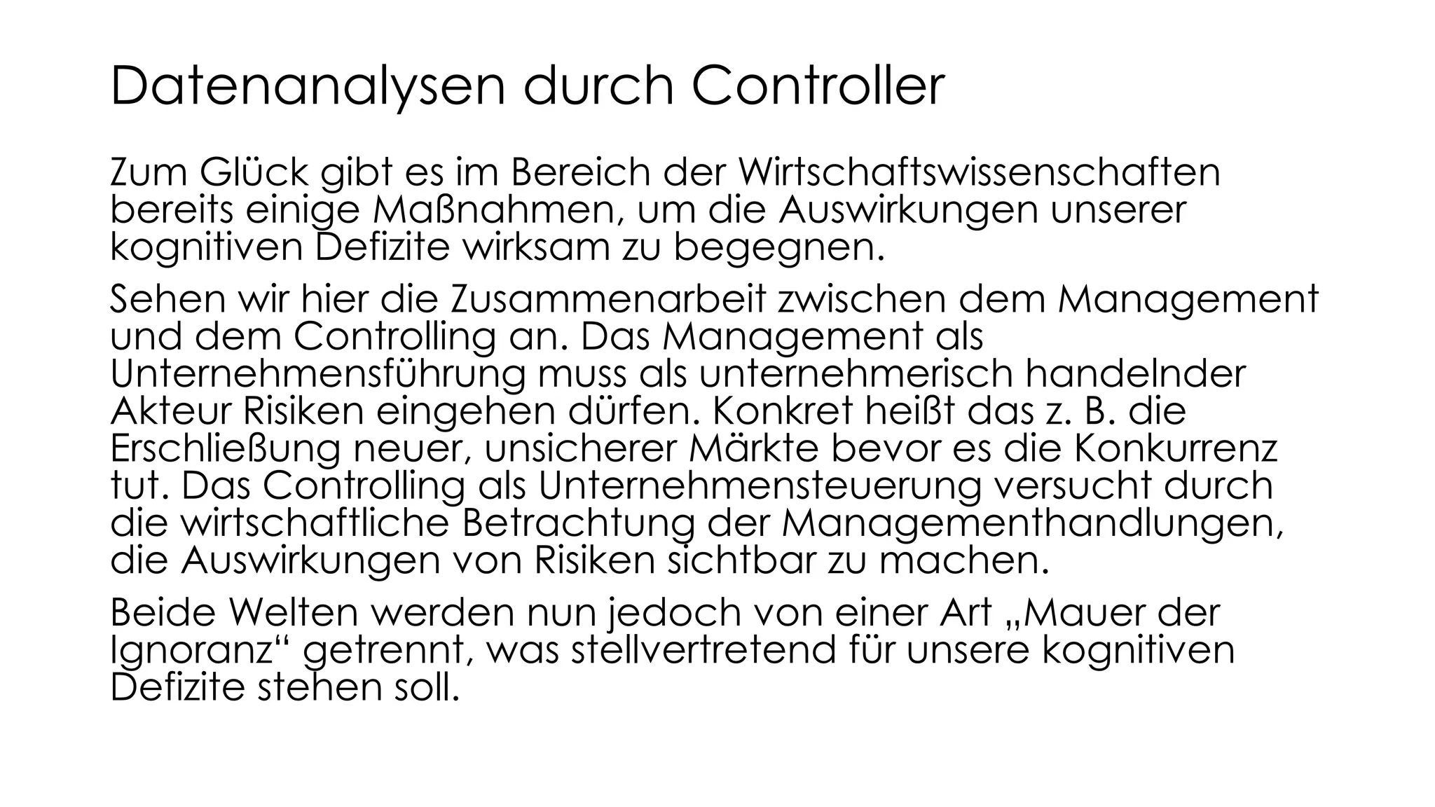 Zum Glück gibt es im Bereich der Wirtschaftswissenschaften
bereits einige Maßnahmen, um die Auswirkungen unserer
kognitiven Defizite wirksam zu begegnen.
Sehen wir hier die Zusammenarbeit zwischen dem Management
und dem Controlling an. Das Management als
Unternehmensführung muss als unternehmerisch handelnder
Akteur Risiken eingehen dürfen. Konkret heißt das z. B. die
Erschließung neuer, unsicherer Märkte bevor es die Konkurrenz
tut. Das Controlling als Unternehmensteuerung versucht durch
die wirtschaftliche Betrachtung der Managementhandlungen,
die Auswirkungen von Risiken sichtbar zu machen.
Beide Welten werden nun jedoch von einer Art „Mauer der
Ignoranz“ getrennt, was stellvertretend für unsere kognitiven
Defizite stehen soll.
Datenanalysen durch Controller
 