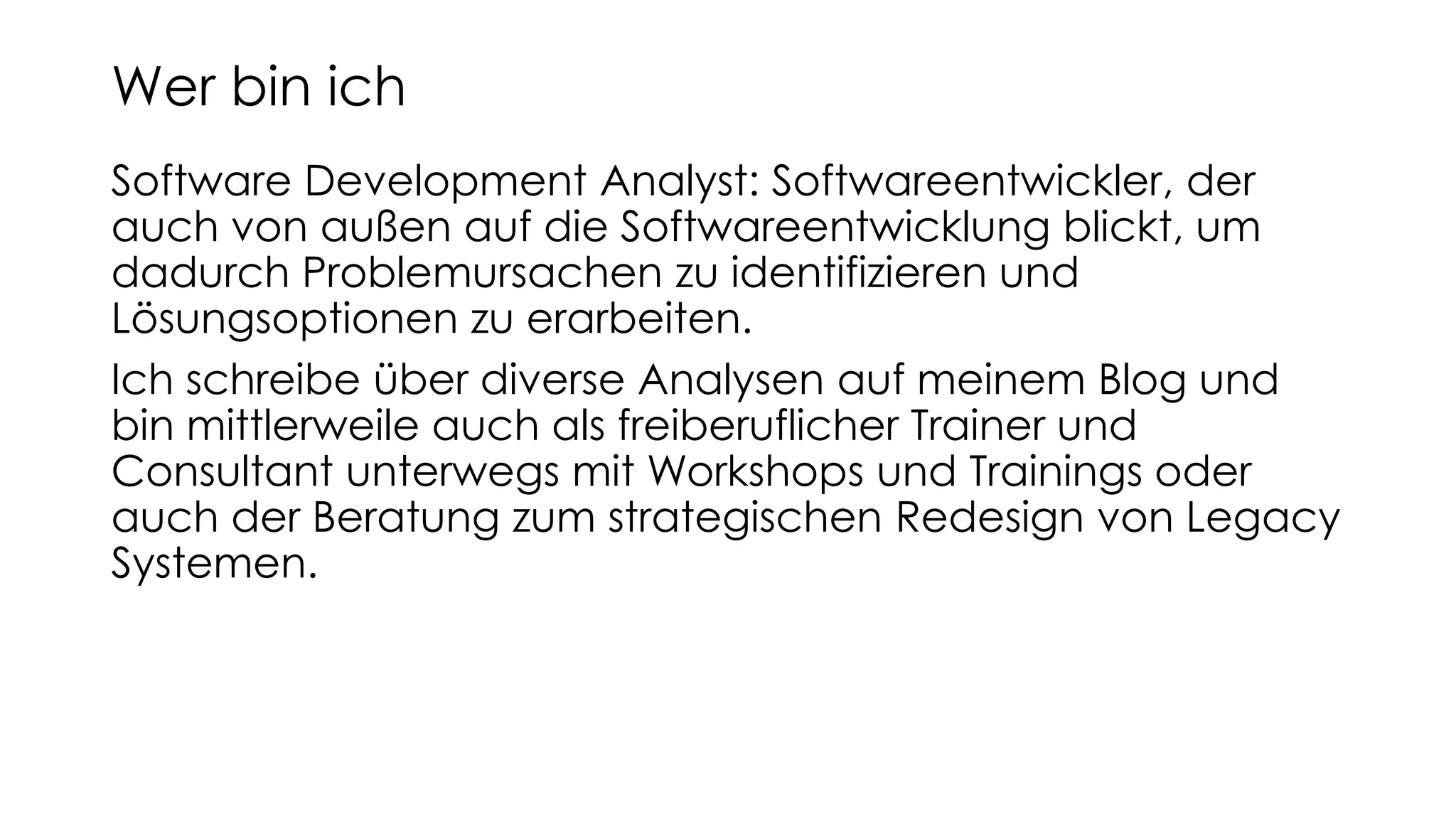 Software Development Analyst: Softwareentwickler, der
auch von außen auf die Softwareentwicklung blickt, um
dadurch Problemursachen zu identifizieren und
Lösungsoptionen zu erarbeiten.
Ich schreibe über diverse Analysen auf meinem Blog und
bin mittlerweile auch als freiberuflicher Trainer und
Consultant unterwegs mit Workshops und Trainings oder
auch der Beratung zum strategischen Redesign von Legacy
Systemen.
Wer bin ich
 