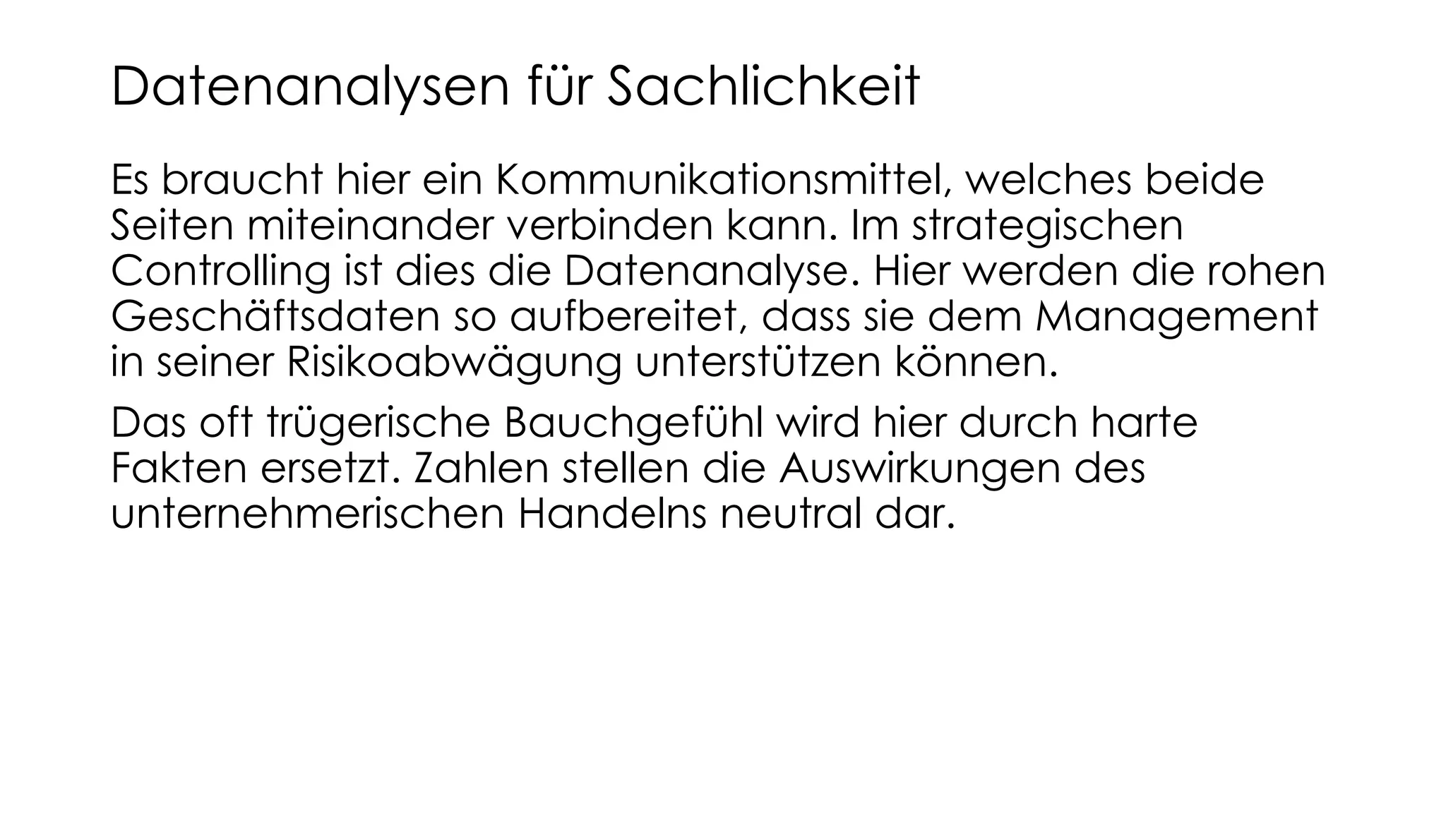 Es braucht hier ein Kommunikationsmittel, welches beide
Seiten miteinander verbinden kann. Im strategischen
Controlling ist dies die Datenanalyse. Hier werden die rohen
Geschäftsdaten so aufbereitet, dass sie dem Management
in seiner Risikoabwägung unterstützen können.
Das oft trügerische Bauchgefühl wird hier durch harte
Fakten ersetzt. Zahlen stellen die Auswirkungen des
unternehmerischen Handelns neutral dar.
Datenanalysen für Sachlichkeit
 