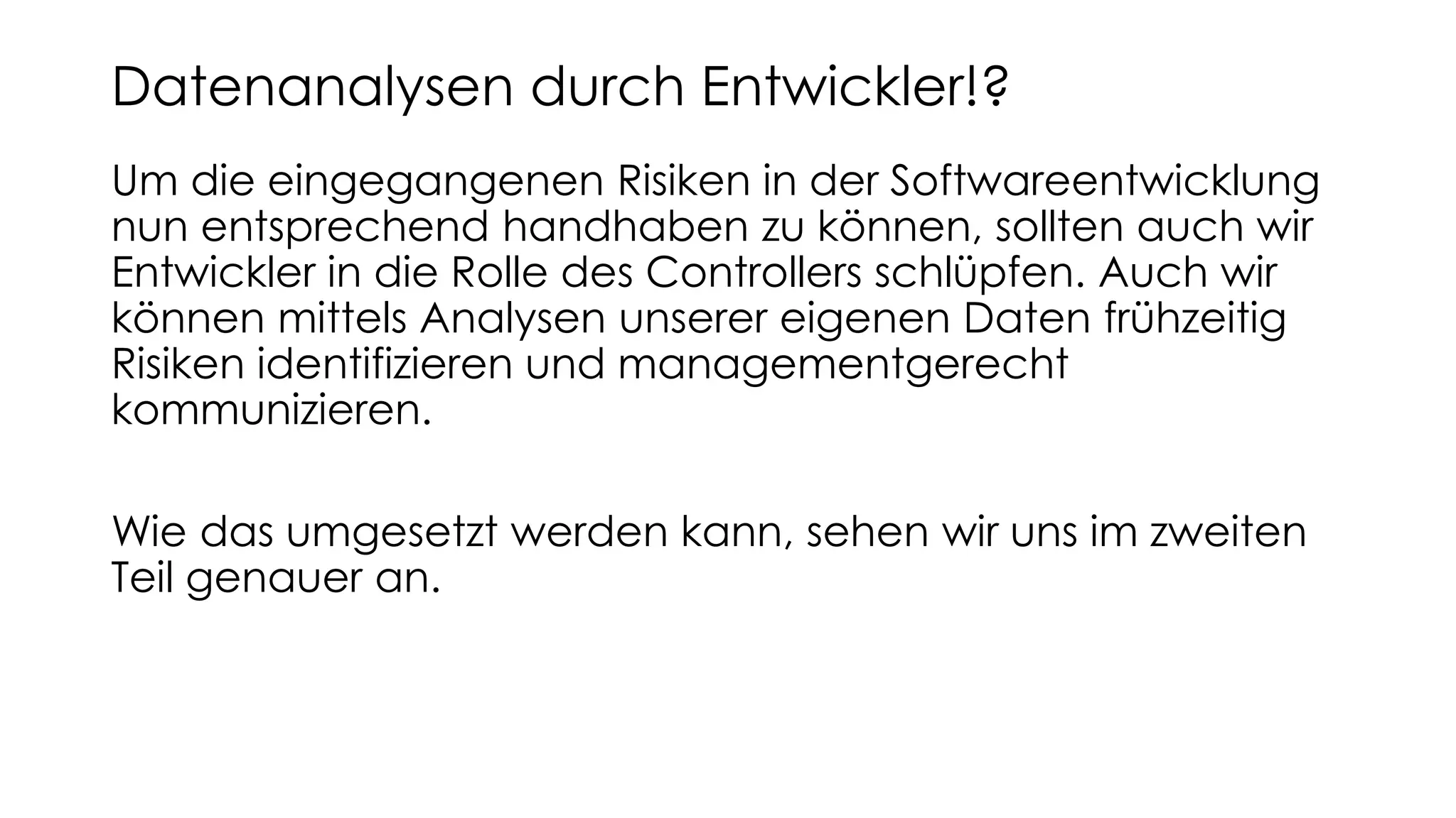Um die eingegangenen Risiken in der Softwareentwicklung
nun entsprechend handhaben zu können, sollten auch wir
Entwickler in die Rolle des Controllers schlüpfen. Auch wir
können mittels Analysen unserer eigenen Daten frühzeitig
Risiken identifizieren und managementgerecht
kommunizieren.
Wie das umgesetzt werden kann, sehen wir uns im zweiten
Teil genauer an.
Datenanalysen durch Entwickler!?
 