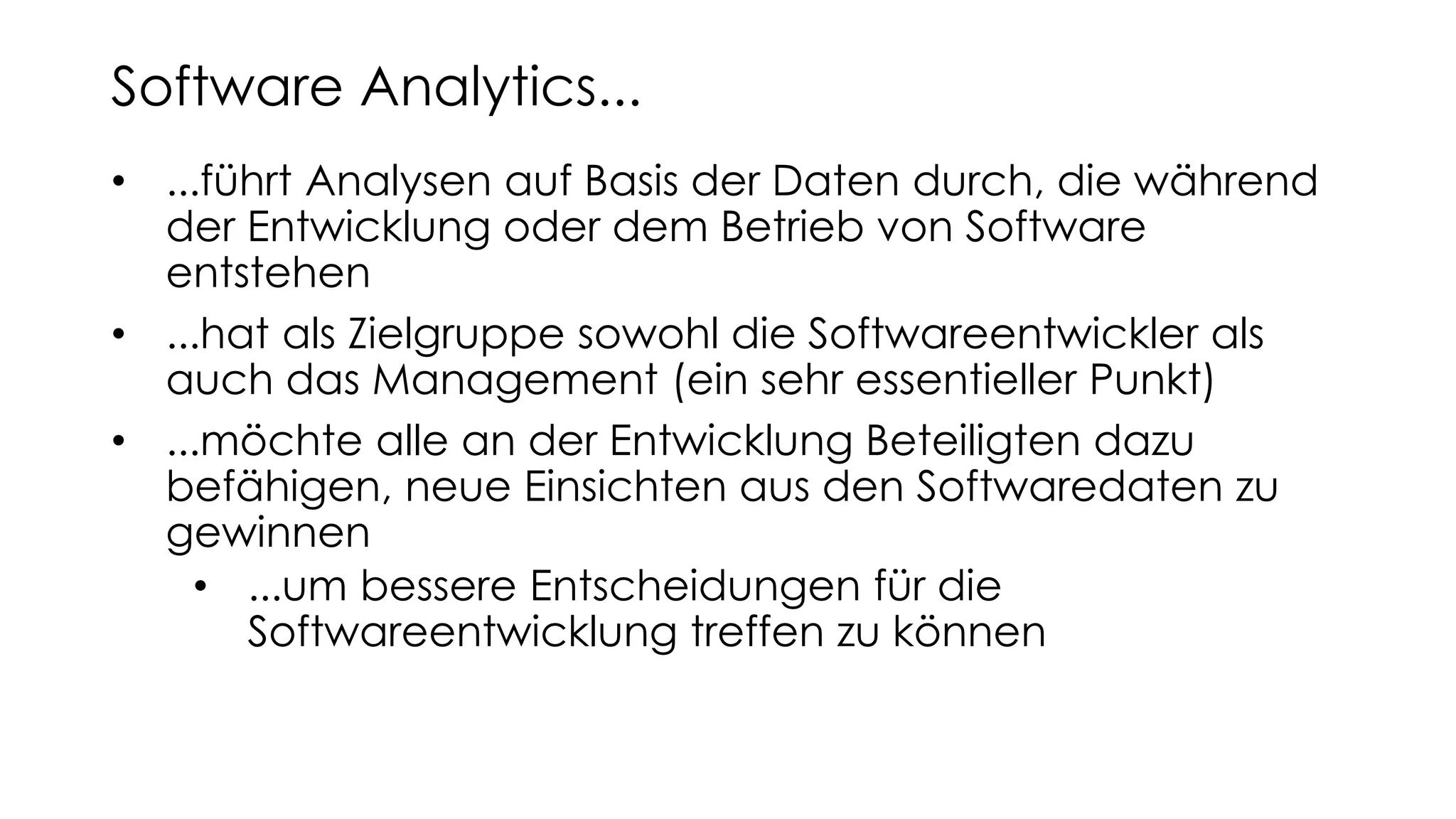 • ...führt Analysen auf Basis der Daten durch, die während
der Entwicklung oder dem Betrieb von Software
entstehen
• ...hat als Zielgruppe sowohl die Softwareentwickler als
auch das Management (ein sehr essentieller Punkt)
• ...möchte alle an der Entwicklung Beteiligten dazu
befähigen, neue Einsichten aus den Softwaredaten zu
gewinnen
• ...um bessere Entscheidungen für die
Softwareentwicklung treffen zu können
Software Analytics...
 
