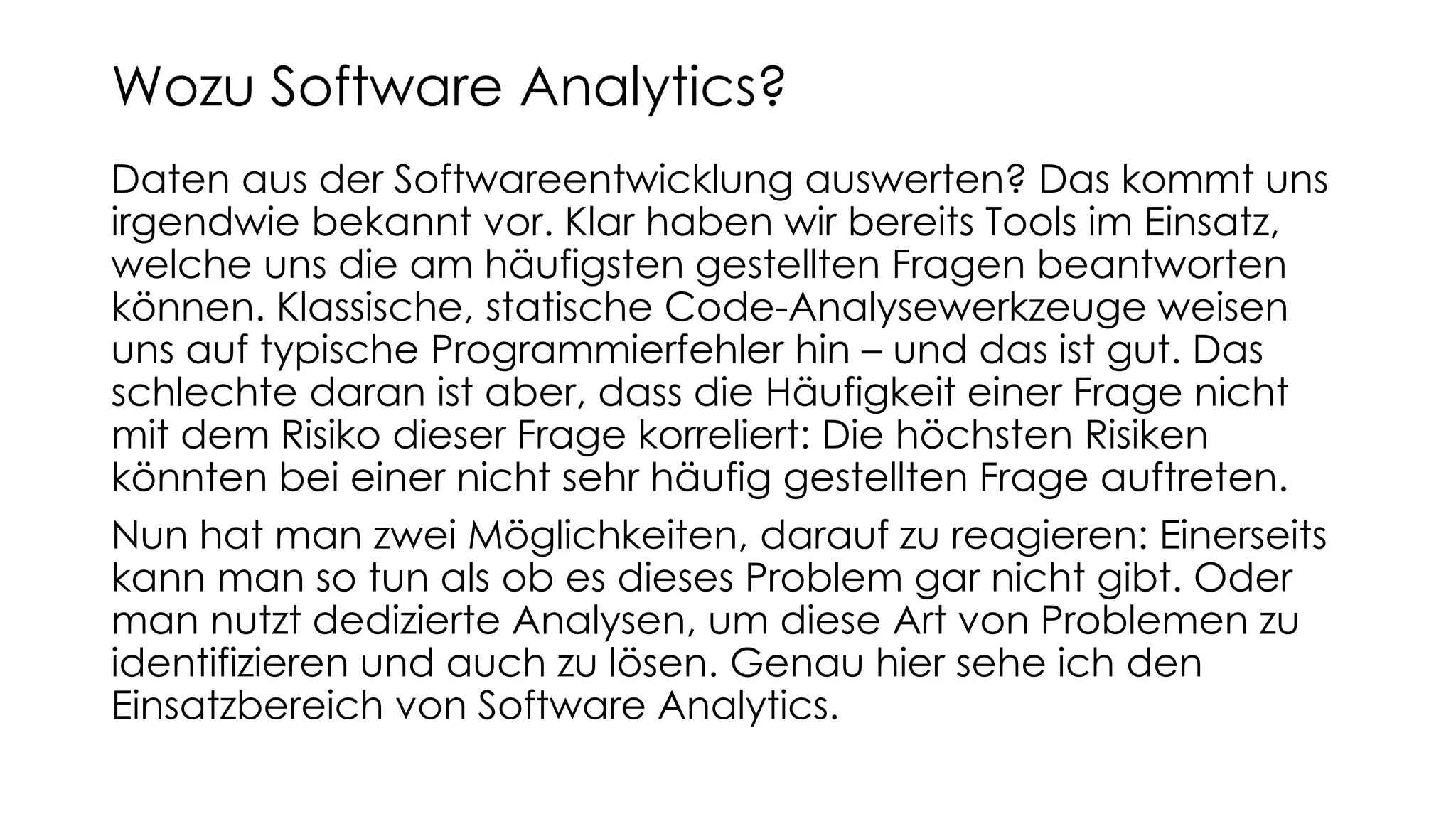 Daten aus der Softwareentwicklung auswerten? Das kommt uns
irgendwie bekannt vor. Klar haben wir bereits Tools im Einsatz,
welche uns die am häufigsten gestellten Fragen beantworten
können. Klassische, statische Code-Analysewerkzeuge weisen
uns auf typische Programmierfehler hin – und das ist gut. Das
schlechte daran ist aber, dass die Häufigkeit einer Frage nicht
mit dem Risiko dieser Frage korreliert: Die höchsten Risiken
könnten bei einer nicht sehr häufig gestellten Frage auftreten.
Nun hat man zwei Möglichkeiten, darauf zu reagieren: Einerseits
kann man so tun als ob es dieses Problem gar nicht gibt. Oder
man nutzt dedizierte Analysen, um diese Art von Problemen zu
identifizieren und auch zu lösen. Genau hier sehe ich den
Einsatzbereich von Software Analytics.
Wozu Software Analytics?
 