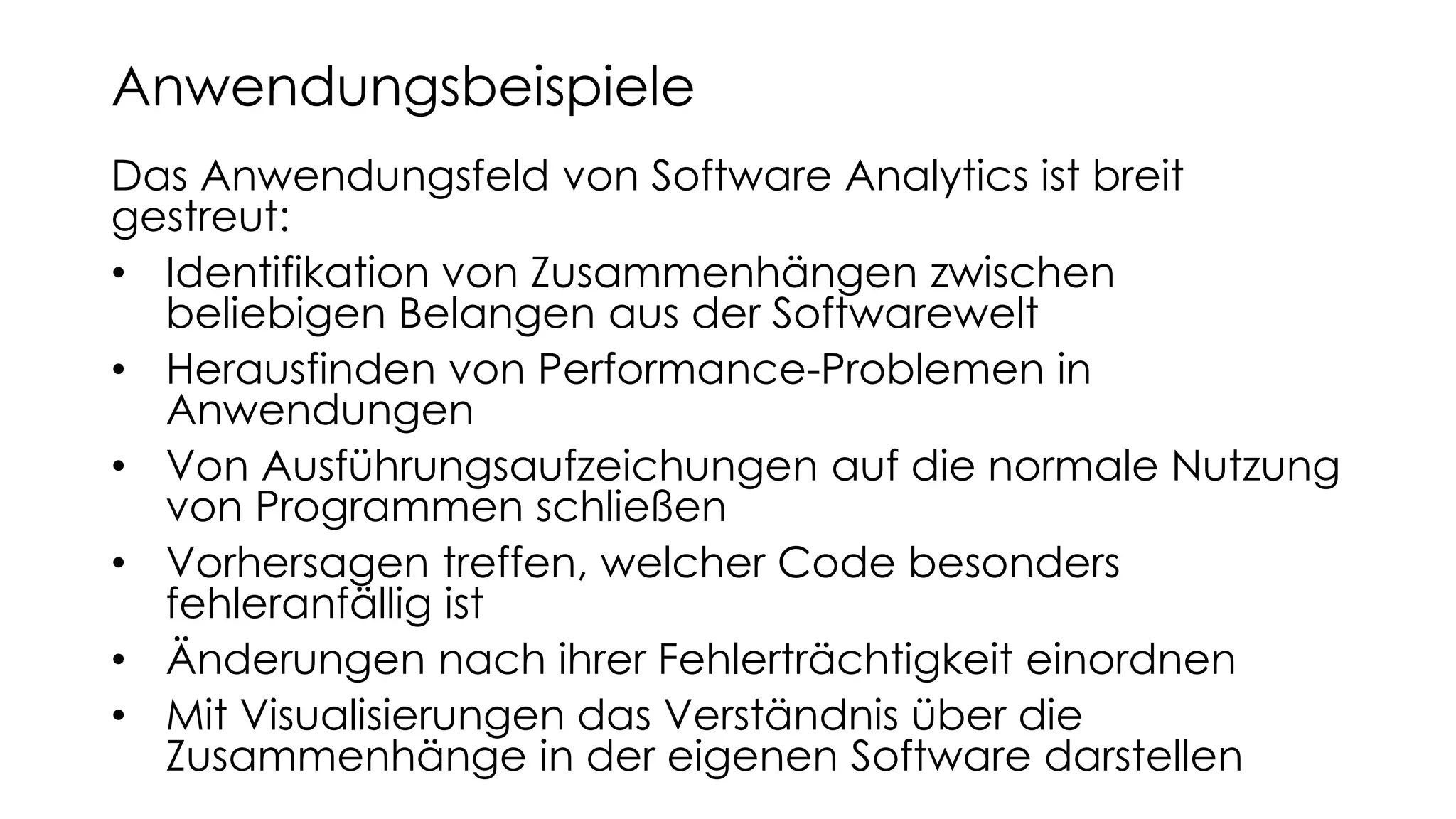 Das Anwendungsfeld von Software Analytics ist breit
gestreut:
• Identifikation von Zusammenhängen zwischen
beliebigen Belangen aus der Softwarewelt
• Herausfinden von Performance-Problemen in
Anwendungen
• Von Ausführungsaufzeichungen auf die normale Nutzung
von Programmen schließen
• Vorhersagen treffen, welcher Code besonders
fehleranfällig ist
• Änderungen nach ihrer Fehlerträchtigkeit einordnen
• Mit Visualisierungen das Verständnis über die
Zusammenhänge in der eigenen Software darstellen
Anwendungsbeispiele
 